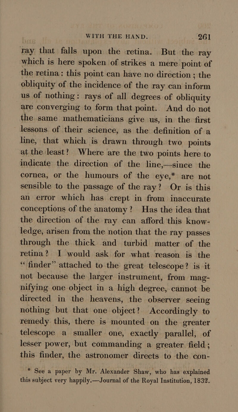 tay that falls upon the retina. But the ray which is here spoken of strikes a mere point of the retina: this point can have no direction ; the obliquity of the incidence of the ray can bother us of nothing: rays of all degrees of obliquity are converging to form that point. And do not the same mathematicians give us, in the ‘first lessons of their science, as the definition of a line, that which is drawn through two points at the least? Where are the two points here to indicate the direction of the line,—since the cornea, or the humours of the eye,* are not sensible to the passage of the ray? Or is this an error which has crept in from inaccurate conceptions of the anatomy? Has the idea that the direction of the ray can afford this know- ledge, arisen from the notion that the ray passes through the thick and turbid matter of the retina? I would ask for what reason is the ‘finder’ attached to the great telescope? is it not because the larger instrument, from mag- nifying one object in a high degree, cannot be directed in the heavens, the observer seeing nothing but that one object? Accordingly to remedy. this, there is mounted on the greater telescope a smaller one, exactly parallel, of lesser power, but commanding a greater field ; this finder, the astronomer directs to the con- “ See a paper by Mr. Alexander Shaw, who has explained this subject very happily.—Journal of the Royal Institution, 1832.