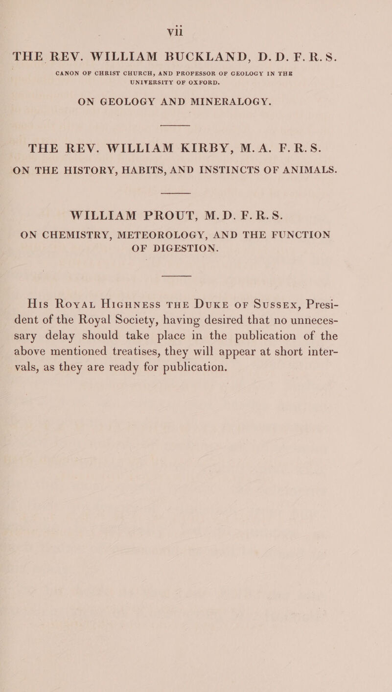 THE REV. WILLIAM BUCKLAND, D.D.F.R.S. CANON OF CHRIST CHURCH, AND PROFESSOR OF GEOLOGY IN THE UNIVERSITY OF OXFORD. ON GEOLOGY AND MINERALOGY. __——— THE REV. WILLIAM KIRBY, M.A. F.R.S. ON THE HISTORY, HABITS, AND INSTINCTS OF ANIMALS. WILLIAM PROUT, M.D. F.R.S. ON CHEMISTRY, METEOROLOGY, AND THE FUNCTION OF DIGESTION. His Royau HicHNeEss THE DUKE oF Sussex, Presi- dent of the Royal Society, having desired that no unneces- sary delay should take place in the publication of the above mentioned treatises, they will appear at short inter- vals, as they are ready for publication.