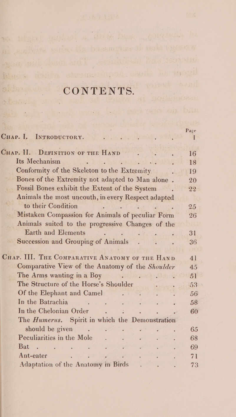 CONTENTS. Page Cuae. 1. Inrropucrory. Cuap. I. Derterrion or tHE Hanp : ; ‘ 16 Its Mechanism ; y ; 18 Conformity of the Skeleton to aes ee A 19 Bones of the Extremity not adapted to Man alone . 20 Fossil Bones exhibit the Extent of the System F 22 Animals the most uncouth, in every Respect adapted to their Condition : : 25 Mistaken Compassion for Animals of seciihiat Form 26 Animals suited to the progressive Changes of the Earth and Elements : ; : é 3l Succession and Grouping of Aniceats : : : 36 Cuap. II]. Toe Comparative sous OF THE Hanp 4] Comparative View of the Anatomy of the Shoulder 45 The Arms wanting in a Boy 4 ; ‘ : 51 The Structure of the Horse’s Shoulder ; ‘ ao Of the Elephant and Camel : i £ 56 In the Batrachia ; : ; : : , 58 In the Chelonian Order j 5 60 The Humerus. Spirit in which the Demonséniiee | should be given : ; : F ‘ ; 65 Peculiarities inthe Mole. , ; : 68 Bat . : ‘ A : . ‘ : 69 Ant-eater : 71 Adaptation of the Anatomia in Birds : : ; 73