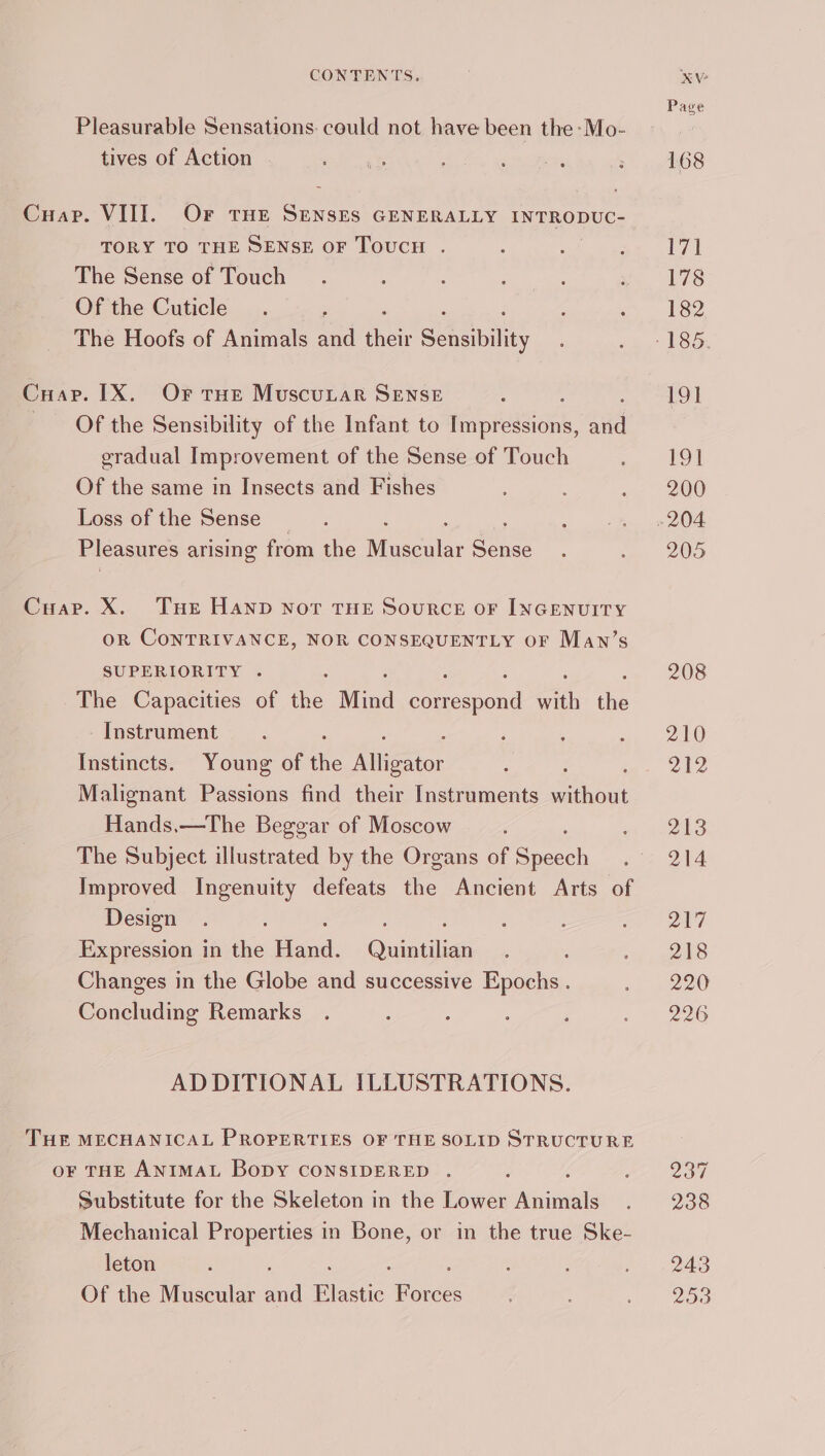 Pleasurable Sensations: could not have been the -Mo- tives of Action Cuap. VIII. Or tHE oe GENERALLY INTRODUC- TORY TO THE SENSE OF ToucH . The Sense of Touch Of the Cuticle The Hoofs of Animals a4 ee Scene Cuarv. IX. Or rue Muscunar Sense Of the Sensibility of the Infant to i peeions, aiid gradual Improvement of the Sense of Touch Of the same in Insects and Fishes Loss of the Sense _ Pleasures arising from the eens a Cuap. X. Tue Hand nor THE Source oF INGENUITY oR CoNTRIVANCE, NOR CONSEQUENTLY OF Mawn’s SUPERIORITY . The Capacities of the Mind anespond with the Instrument Instincts. Young of fe Mite. Malignant Passions find their Instruments satu Hands,—The Beggar of Moscow The Subject illustrated by the Organs of Sart Improved Ingenuity defeats the Ancient Arts of Design : Expression in the aad. Quintilian Changes in the Globe and successive Epochs. Concluding Remarks ADDITIONAL ILLUSTRATIONS. THE MECHANICAL PROPERTIES OF THE SOLID STRUCTURE oF THE ANIMAL BopDy CONSIDERED . : Substitute for the Skeleton in the Lower neinene Mechanical Properties in Bone, or in the true Ske- leton Of the Muscular a Bite Farees KV Page 168 171 178 182 191 191 200 205 208 210 212 213 214 217 218 220 226 Zoe 238 243 2500