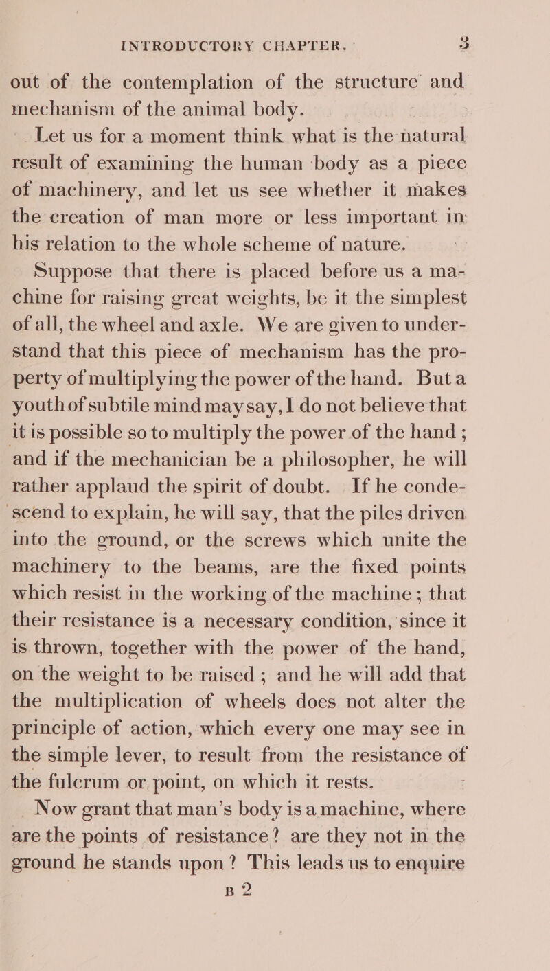 out of the contemplation of the structure and mechanism of the animal body. | Let us for a moment think what is the natural result of examining the human ‘body as a piece of machinery, and let us see whether it makes the creation of man more or less important im his relation to the whole scheme of nature. Suppose that there is placed before us a ma- chine for raising great weights, be it the simplest of ali, the wheel and axle. We are given to under- stand that this piece of mechanism has the pro- perty of multiplying the power of the hand. Buta youth of subtile mind may say, I do not believe that it is possible so to multiply the power of the hand ; and if the mechanician be a philosopher, he will rather applaud the spirit of doubt. If he conde- -scend to explain, he will say, that the piles driven into the ground, or the screws which unite the machinery to the beams, are the fixed points which resist in the working of the machine ; that their resistance is a necessary condition, since it is thrown, together with the power of the hand, on the weight to be raised ; and he will add that the multiplication of wheels does not alter the principle of action, which every one may see in the simple lever, to result from the resistance of the fulcrum or point, on which it rests. | _ Now grant that man’s body is a machine, where are the points of resistance? are they not in the ground he stands upon? This leads us to enquire B 2