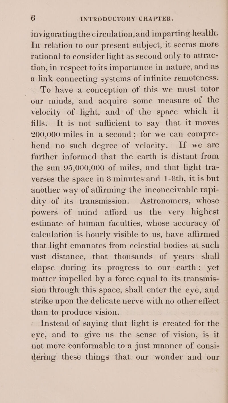 invigoratingthe circulation,and imparting health. In relation to our present subject, it seems more rational to consider light as second only to attrac- tion, in respect to its importance in nature, and as a link connecting systems of infinite remoteness. To have a conception of this we must tutor our minds, and acquire some measure of the velocity of light, and of the space which it fills. It is not sufficient to say that it moves 200,000 miles in a second; for we can compre- hend no such degree of velocity. If we are further informed that the earth is distant from the sun 95,000,000 of miles, and that light tra- verses the space in 8 minutes‘and 1-8th, it 1s but another way of affirming the inconceivable rapi- dity of its transmission. Astronomers, whose powers of mind afford us the very highest estimate of human faculties, whose accuracy of calculation is hourly visible to us, have affirmed that light emanates from celestial bodies at such vast distance, that thousands of years shall elapse during its progress to our earth: yet matter impelled by a force equal to its transmis- sion through this space, shall enter the eye, and strike upon the delicate nerve with no other effect than to produce vision. Instead of saying that light is created for the eye, and to give us the sense of vision, is it not more conformable toa just manner of consi- dermg these things that our wonder and our