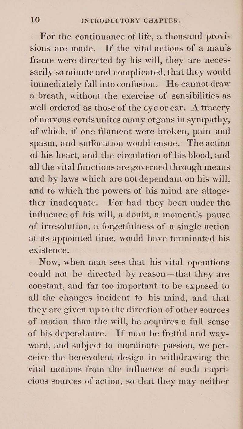 For the continuance of life, a thousand provi- sions are made. If the vital actions of a man’s frame were directed by his will, they are neces- sarily so minute and complicated, that they would immediately fall into confusion. He cannot draw a breath, without the exercise of sensibilities as well ordered as those of the eye or ear. A tracery of nervous cords unites many organs in sympathy, of which, if one filament were broken, pain and spasm, and suffocation would ensue. The action of his heart, and the circulation of his blood, and all the vital functions are governed through means and by laws which are not dependant on his will, and to which the powers of his mind are altoge- ther inadequate. For had they been under the influence of his will, a doubt, a moment’s pause of irresolution, a forgetfulness of a single action at its appointed time, would have terminated his existence. Now, when man sees that his vital operations could not be directed by reason—that they are constant, and far too important to be exposed to all the changes incident to his mind, and that they are given up to the direction of other sources of motion than the will, he acquires a full sense of his dependance. If man be fretful and way- ward, and subject to inordinate passion, we per- ceive the benevolent design in withdrawing the vital motions from the influence of such capri- cious sources of action, so that they may neither