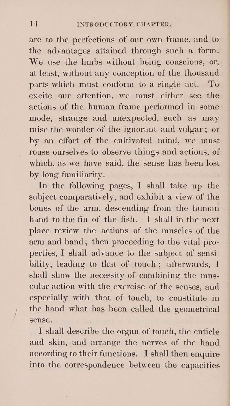 are to the perfections of our own frame, and to the advantages attained through such a form. We use the limbs without being conscious, or, at least, without any conception of the thousand parts which must conform to a single act. To excite our attention, we must either see the actions of the human frame performed in some mode, strange and unexpected, such as may raise the wonder of the ignorant and vulgar; or by an effort of the cultivated mind, we must rouse ourselves to observe things and actions, of which, as we have said, the sense has been lost by long familiarity. — In the following pages, I shall take up the subject comparatively, and exhibit a view of the bones of the arm, descending from the human hand to the fin of the fish. I shall in the next place review the actions of the muscles of the arm and hand; then proceeding to the vital pro- perties, I shall advance to the subject of sensi- bility, leading to that of touch; afterwards, I shall show the necessity of combining the mus- cular action with the exercise of the senses, and especially with that of touch, to constitute in the hand what has been called the geometrical sense. I shall describe the organ of touch, the cuticle and skin, and arrange the nerves of the hand according to their functions. I shall then enquire into the correspondence between the capacities