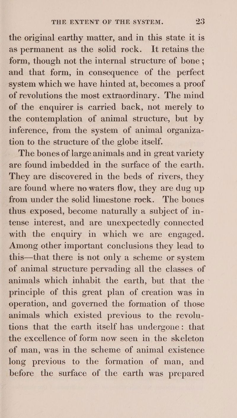 the original earthy matter, and in this state it is as permanent as the solid rock. It retains the form, though not the internal structure of bone ; and that form, in consequence of the perfect system which we have hinted at, becomes a proof of revolutions the most extraordinary. The mind of the enquirer is carried back, not merely to the contemplation of animal structure, but by inference, from the system of animal organiza- tion to the structure of the globe itself. The bones of large animals and in great variety are found imbedded in the surface of the earth. They are discovered in the beds of rivers, they are found where no waters flow, they are dug up from under the solid limestone rock. The bones thus exposed, become naturally a subject of in- tense interest, and are unexpectedly connected with the enquiry in which we are engaged. Among other important conclusions they lead to this—that there is not only a scheme or system of animal structure pervading all the classes of animals which inhabit the earth, but that the principle of this great plan of creation was in operation, and governed the formation of those animals which existed previous to the revolu- tions that the earth itself has undergone: that the excellence of form now seen in the skeleton of man, was in the scheme of animal existence long previous to the formation of man, and before the surface of the earth was prepared
