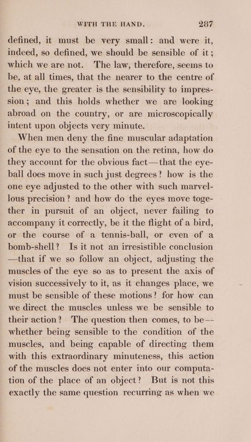 defined, it must be very small: and were it, indeed, so defined, we should be sensible of it; which we are not. The law, therefore, seems to be, at all times, that the nearer to the centre of the eye, the greater is the sensibility to impres- sion; and this holds whether we are looking abroad on the country, or are microscopically intent upon objects very minute. When men deny the fine muscular adaptation of the eye to the sensation on the retina, how do they account for the obvious fact—that the eye- ball does move in such just degrees? how is the one eye adjusted to the other with such marvel- lous precision? and how do the eyes move toge- ther in pursuit of an object, never failing to accompany it correctly, be it the flight of a bird, or the course of a tennis-ball, or even of a bomb-shell? Is it not an irresistible conclusion —that if we so follow an object, adjusting the muscles of the eye so as to present the axis of vision successively to it, as it changes place, we must be sensible of these motions? for how can we direct the muscles unless we be sensible to their action? The question then comes, to be—- whether being sensible to the condition of the muscles, and being capable of directing them with this extraordinary minuteness, this action of the muscles does not enter into our computa- tion of the place of an object? But is not this exactly the same question recurring as when we