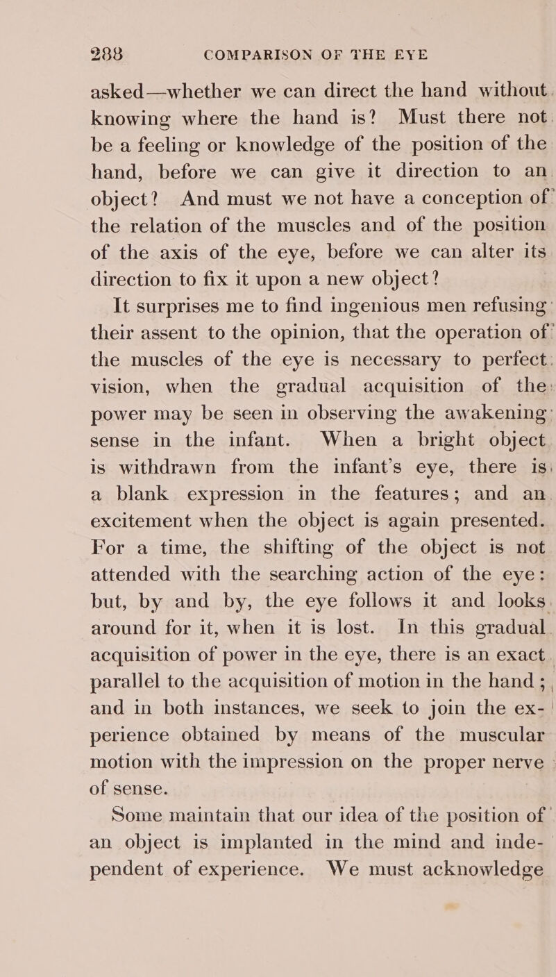 asked—whether we can direct the hand without. knowing where the hand is? Must there not. be a feeling or knowledge of the position of the hand, before we can give it direction to an. object? And must we not have a conception of the relation of the muscles and of the position of the axis of the eye, before we can alter its direction to fix it upon a new object? It surprises me to find ingenious men refusing: their assent to the opinion, that the operation of: the muscles of the eye is necessary to perfect. vision, when the gradual acquisition of the: power may be seen in observing the awakening: sense in the infant. When a bright object is withdrawn from the infant’s eye, there is: a blank expression in the features; and an. excitement when the object is again presented. For a time, the shifting of the object is not attended with the searching action of the eye: but, by and by, the eye follows it and looks. around for it, when it is lost. In this gradual. acquisition of power in the eye, there is an exact. parallel to the acquisition of motion in the hand ;_, and in both instances, we seek to join the ex- | perience obtained by means of the muscular motion with the impression on the proper nerve © of sense. Some maintain that our idea of the position of an object is implanted in the mind and inde- pendent of experience. We must acknowledge