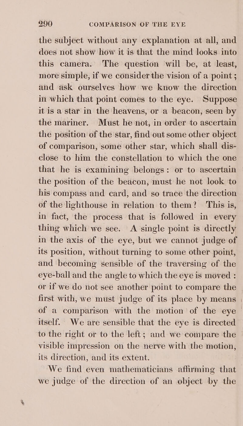 the subject without any explanation at all, and does not show how it is that the mind looks into this camera. The question will be, at least, more simple, if we consider the vision of a point ; and ask ourselves how we know the direction in which that point comes to the eye. Suppose it is a star in the heavens, or a beacon, seen by the mariner. Must he not, in order to ascertain the position of the star, find out some other object of comparison, some other star, which shall dis- close to him the constellation to which the one that he is examining belongs: or to ascertain the position of the beacon, must he not look to his compass and card, and so trace the direction of the lighthouse in relation to them? This is, in fact, the process that is followed in every thing which we see. A single point is directly in the axis of the eye, but we cannot judge of its position, without turning to some other point, and becoming sensible of the traversing of the eye-ball and the angle to which the eye is moved : first with, we must judge of its place by means of a comparison with the motion of the eye itself. We are sensible that the eye is directed visible impression on the nerve with the motion, its direction, and its extent. We find even mathematicians affirming that we judge of the direction of an object by the