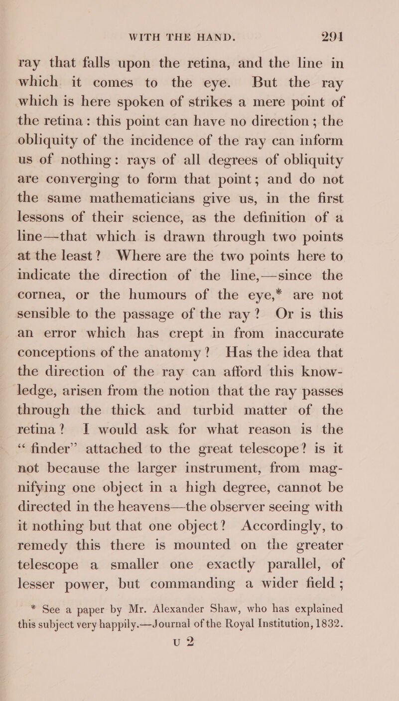 ray that falls upon the retina, and the line in which it comes to the eye. But the ray which is here spoken of strikes a mere point of the retina: this point can have no direction ; the obliquity of the incidence of the ray can inform us of nothing: rays of all degrees of obliquity are converging to form that point; and do not the same mathematicians give us, in the first lessons of their science, as the definition of a line—that which is drawn through two points at the least?) Where are the two points here to indicate the direction of the line,—since the cornea, or the humours of the eye,* are not sensible to the passage of the ray? Or is this an error which has crept in from inaccurate conceptions of the anatomy? Has the idea that the direction of the ray can afford this know- ledge, arisen from the notion that the ray passes through the thick and turbid matter of the retina? J would ask for what reason is the ‘“‘ finder” attached to the great telescope? is it not because the larger instrument, from mag- nifying one object in a high degree, cannot be directed in the heavens—the observer seeing with it nothing but that one object? Accordingly, to remedy this there is mounted on the greater telescope a smaller one exactly parallel, of lesser power, but commanding a wider field ; * See a paper by Mr. Alexander Shaw, who has explained this subject very happily.—Journal of the Royal Institution, 1832. U2