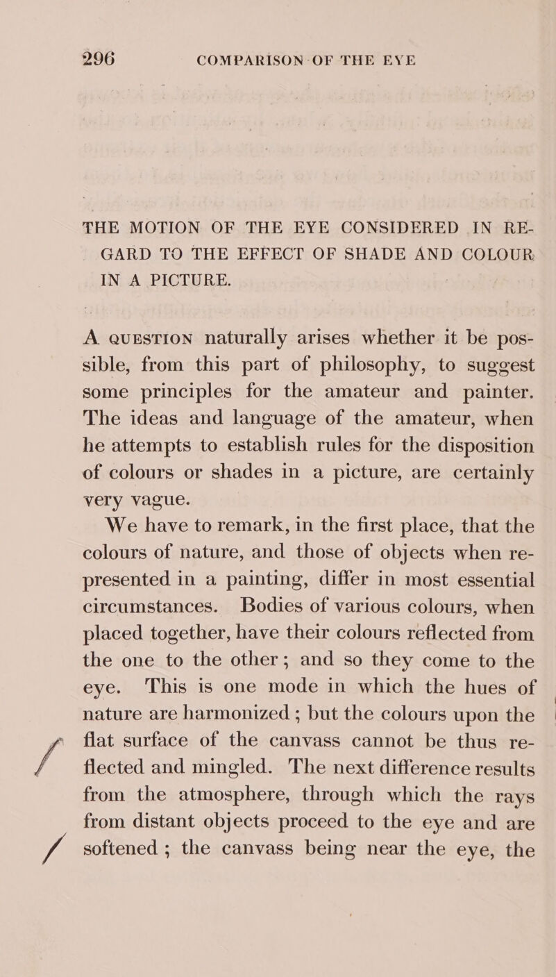 / THE MOTION OF THE EYE CONSIDERED IN RE- GARD TO THE EFFECT OF SHADE AND COLOUR IN A PICTURE. A question naturally arises whether it be pos- sible, from this part of philosophy, to suggest some principles for the amateur and _ painter. The ideas and language of the amateur, when he attempts to establish rules for the disposition of colours or shades in a picture, are certainly very vague. We have to remark, in the first place, that the colours of nature, and those of objects when re- presented in a painting, differ in most essential circumstances. Bodies of various colours, when placed together, have their colours reflected from the one to the other; and so they come to the eye. This is one mode in which the hues of nature are harmonized ; but the colours upon the flat surface of the canvass cannot be thus re- flected and mingled. The next difference results from the atmosphere, through which the rays from distant objects proceed to the eye and are