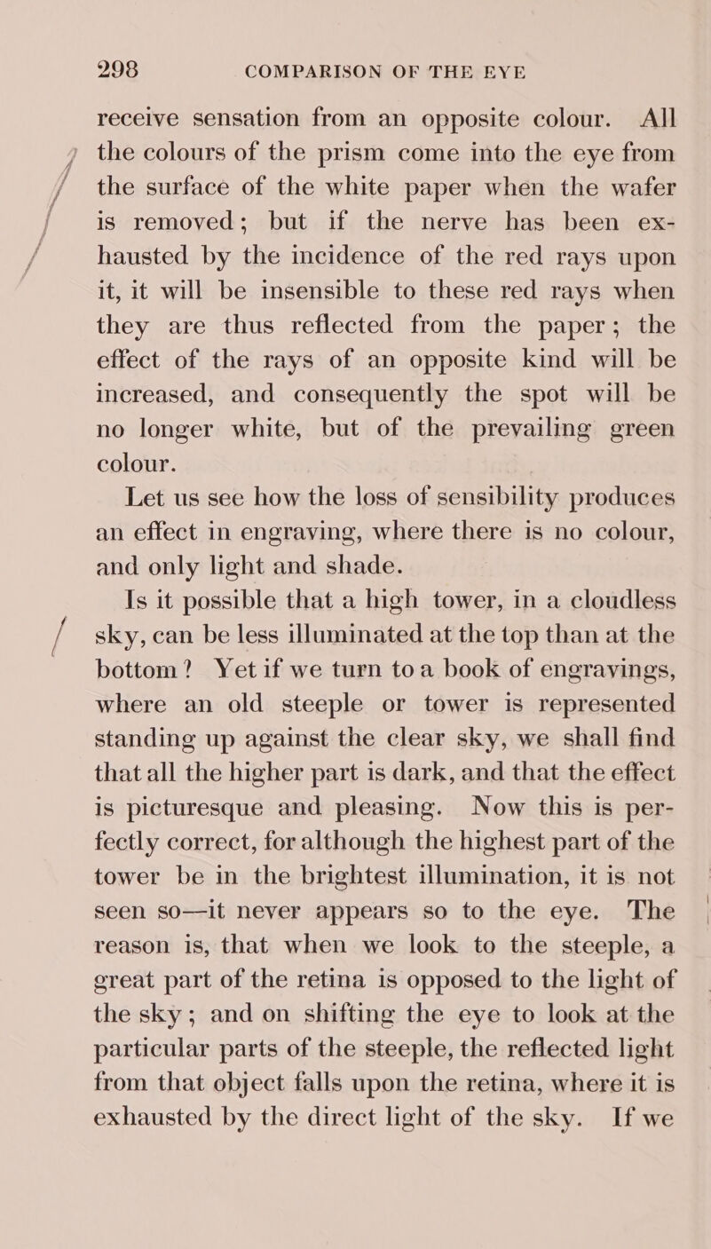 receive sensation from an opposite colour. All the colours of the prism come into the eye from the surface of the white paper when the wafer is removed; but if the nerve has been ex- hausted by the incidence of the red rays upon it, it will be insensible to these red rays when they are thus reflected from the paper; the effect of the rays of an opposite kind will be increased, and consequently the spot will be no longer white, but of the prevailing green colour. Let us see how the loss of sensibility produces an effect in engraving, where there is no colour, and only light and shade. Is it possible that a high tower, in a cloudless sky, can be less illuminated at the top than at the bottom? Yetif we turn toa book of engravings, where an old steeple or tower is represented standing up against the clear sky, we shall find that all the higher part is dark, and that the effect is picturesque and pleasing. Now this is per- fectly correct, for although the highest part of the tower be in the brightest illumination, it is not seen so—it never appears so to the eye. The reason is, that when we look to the steeple, a ereat part of the retina is opposed to the light of the sky ; and on shifting the eye to look at the particular parts of the steeple, the reflected light from that object falls upon the retina, where it is exhausted by the direct light of the sky. If we