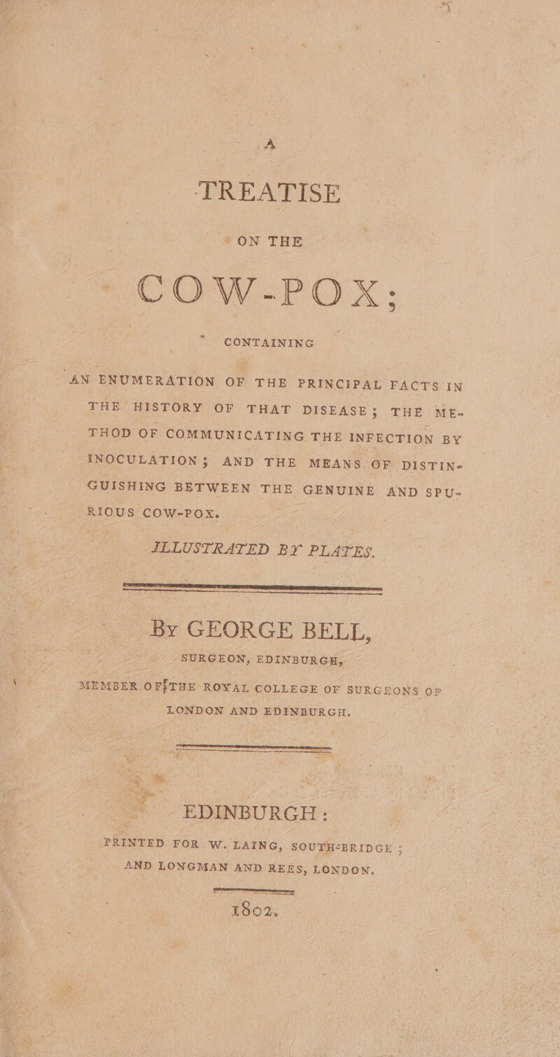 A TREATISE _ON THE COW-POX; CONTAINING “AN ENUMERATION OF THE PRINCIPAL FACTS IN THE HISTORY OF THAT DISEASE; THE ME- THOD OF COMMUNICATING THE INFECTION BY INOCULATION; AND THE MEANS OF DISTIN- GUISHING BETWEEN THE GENUINE AND SPU- RIOUS COW-POX. ILLUSTRATED BY PLATES. By GEORGE BELL, _ SURGEON, EDINBURGH, MEMBER OFTHE ROYAL COLLEGE OF SURGEONS OF LONDON AND EDINBURGH. EDINBURGH: PRINTED FOR w. LAING, SOUTH&lt;BRIDGE ; AND LONGMAN AND REES, LONDON. pono 1802.