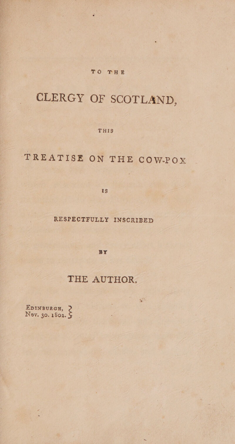 TO THE CLERGY OF SCOTLAND, THIS TREATISE ON THE COW-POX RESPECTFULLY INSCRIBED BY THE AUTHOR, Epinsureu, 2? Nav. 30. 1802.