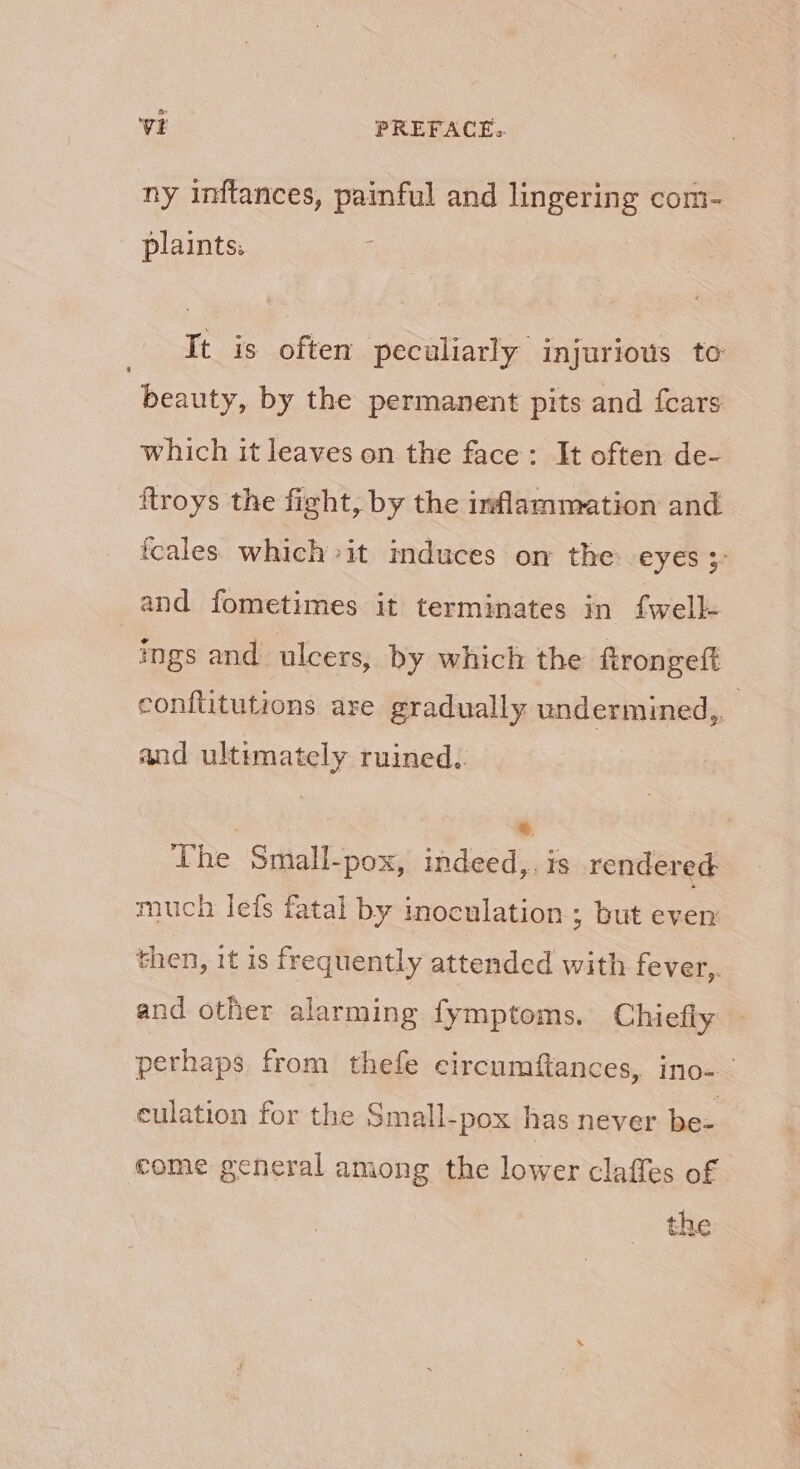 Oe VE PREFACE. ny inftances, painful and lingering com- - plaints: ; | It is often peculiarly injurious to 7 beauty, by the permanent pits and {cars which it leaves on the face: It often de- ftroys the fight, by the inflammation and fcales which it induces on the eyes ;- and fometimes it terminates in fwell- ings and ulcers, by which the ftrongeft conftitutions are gradually undermined,, and ultimately ruined. } *. The Small-pox, indeed,. is rendered much lets fatal by inoculation ; but every then, it is frequently attended with fever,. and other alarming fymptoms. Chiefly perhaps from thefe circumftances, ino- culation for the Small-pox has never be- come general among the lower claffes of the