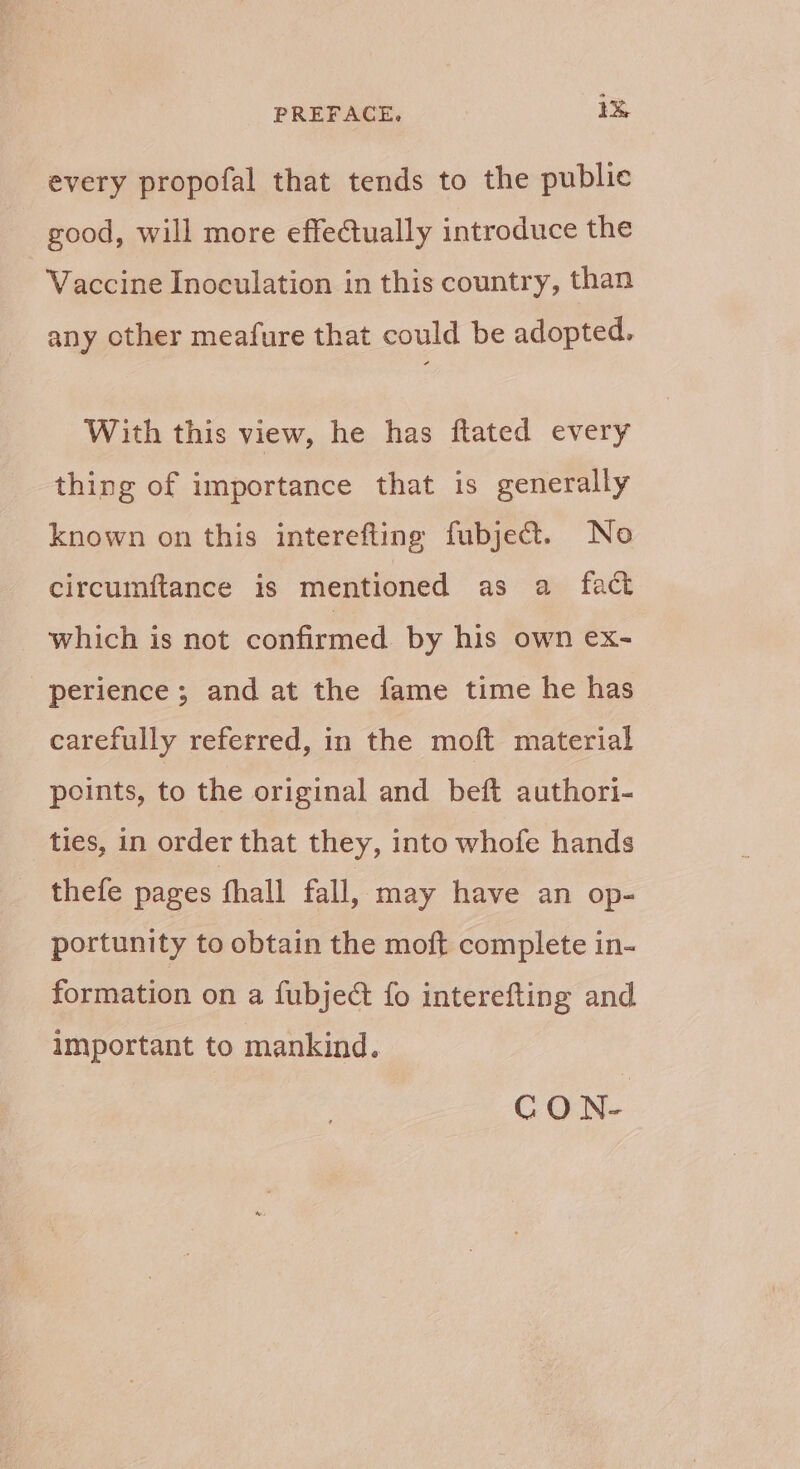 every propofal that tends to the publie good, will more effectually introduce the Vaccine Inoculation in this country, than any other meafure that could be adopted. With this view, he has ftated every thing of importance that is generally known on this interefting fubje@t. No circumftance is mentioned as a fact which is not confirmed by his own ex- perience; and at the fame time he has carefully referred, in the moft material points, to the original and beft authori- ties, in order that they, into whofe hands thefe pages fhall fall, may have an op- portunity to obtain the moft complete in- formation on a fubject fo interefting and Important to mankind. GCON-