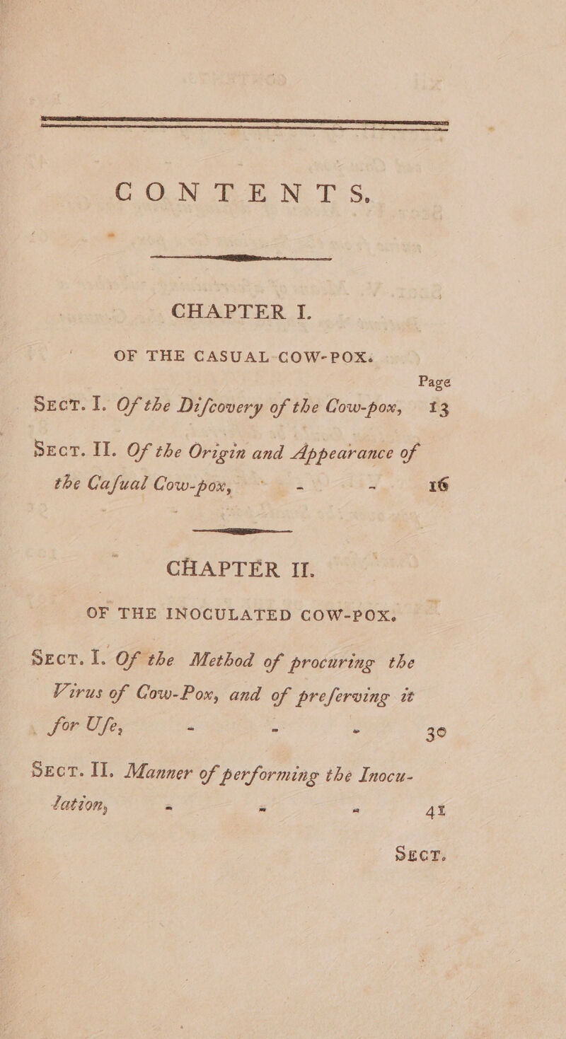 OLN VBE. he FS, CHAPTER I. OF THE CASUAL-COW- POX. Page SECT. I. Of the Difcovery of the Cow-pox, 13 SEcT. II. Of the Origin and Appearance of the Cafual Cow-pox, ~~ — - - 1G CHAPTER II. OF THE INOCULATED COW-POXx. Sect. I. Of the Method of procuring the Virus of Cow-Pox, and of preferving it . for Ufe, : - - 30 pect. II. Manner of performing the Inocu- tation, i a“ 4t SECT.