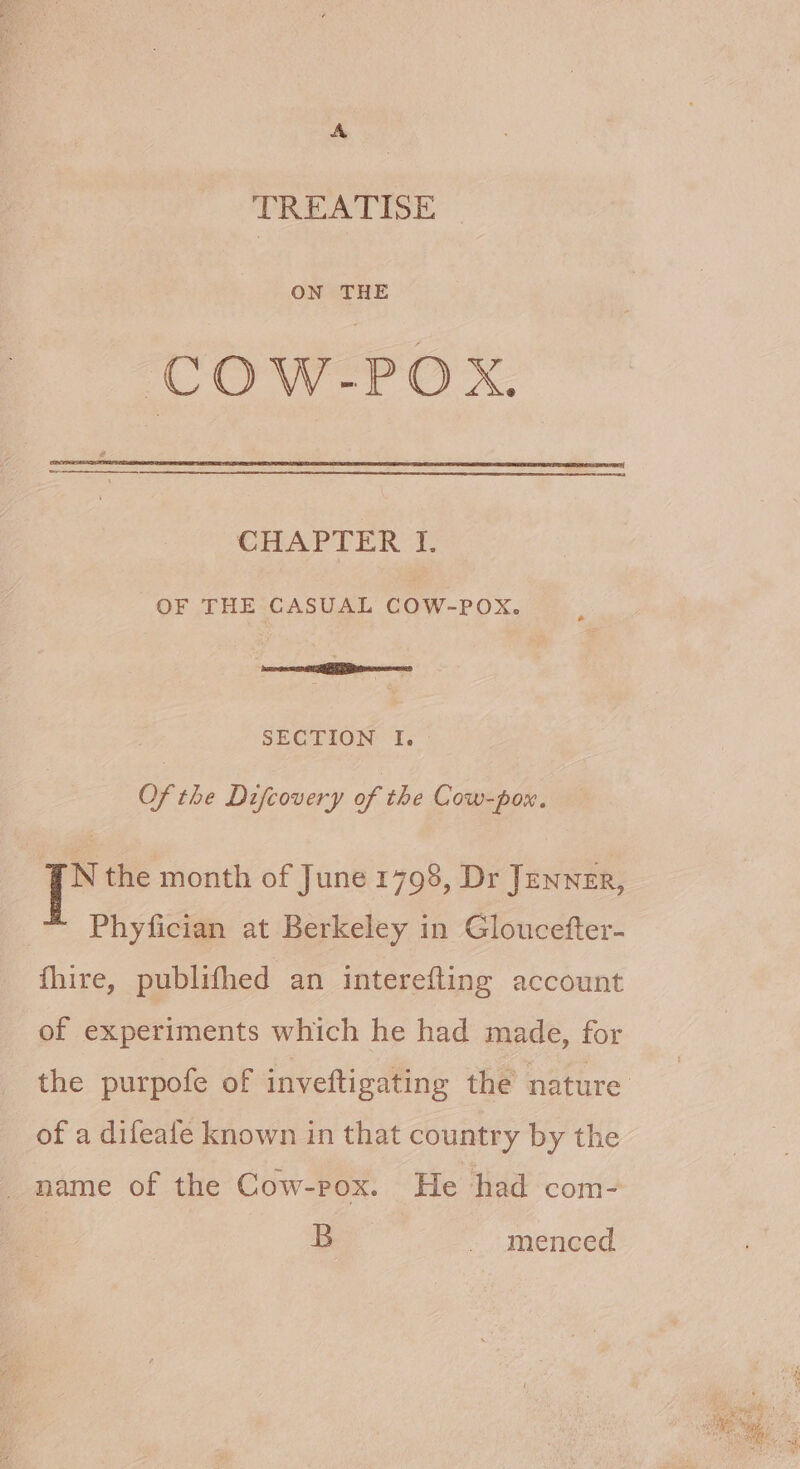 TREATISE ON THE COW-POX. CHAPTER fF. OF THE CASUAL COW-POX. SECTION I. Of the Difcovery of the Cow-pox. N the month of June 1798, Dr Jenner, | Phyfician at Berkeley in Gloucefter- fhire, publifhed an interefting account of experiments which he had made, for the purpofe of inveftigating the nature of a difeafe known in that country by the _ name of the Cow-pox. He had com- | B - menced