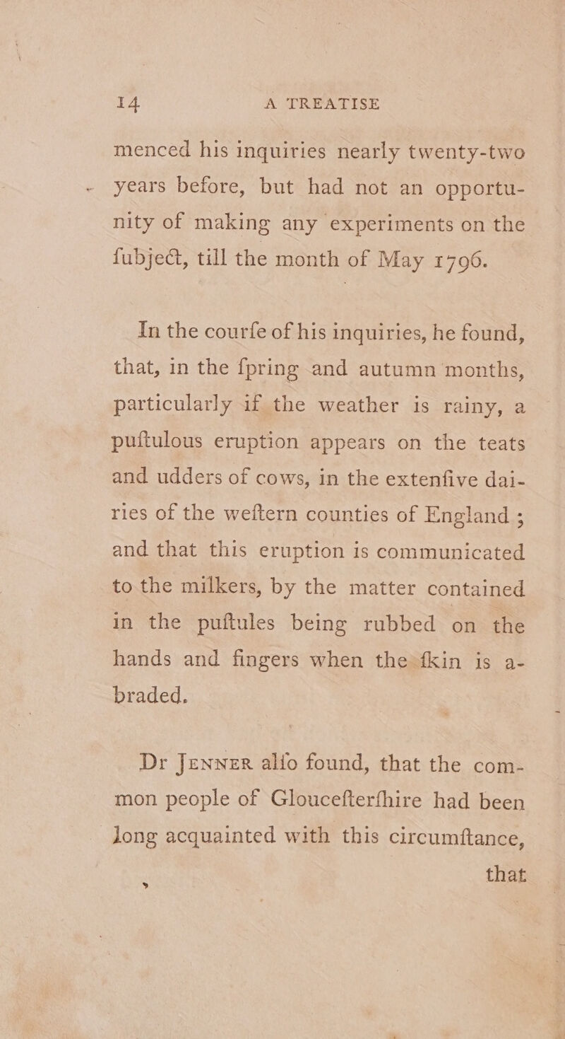 menced his inquiries nearly twenty-two years before, but had not an opportu- nity of making any experiments on the fubject, till the month of May 1796. In the courfe of his inquiries, he found, that, in the {pring and autumn months, particularly if the weather is rainy, a puftulous eruption appears on the teats and udders of cows, in the extenfive dai- ries of the weftern counties of England ; and that this eruption is communicated to the milkers, by the matter contained in the puftules being rubbed on the hands and fingers when the fkin is a- braded. Dr Jenner alfo found, that the com- mon people of Gloucefterfhire had been long acquainted with this circumftance, that »