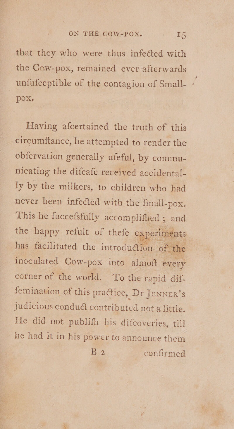 that they who were thus infected with the Cew-pox, remained ever afterwards unfufceptible of the contagion of Small- pox. Having afcertained the truth of this circumftance, he attempted to render the obfervation generally ufeful, by commu- nicating the difeafe received accidental- ly by the milkers, to children who had never been infected with the fmall-pox. ‘This he fuccefsfully accomplifhed ; and tee the happy. refult of thefe experiments has facilitated the introdu@ion of. the inoculated Cow- -pox into almoft every corner of the world. To the rapid dif- femination of this practice, Dr JenneR’s judicious conduét contributed not a little. He did not publith his difcoveries, till he had it in his power to announce them B2 confirmed