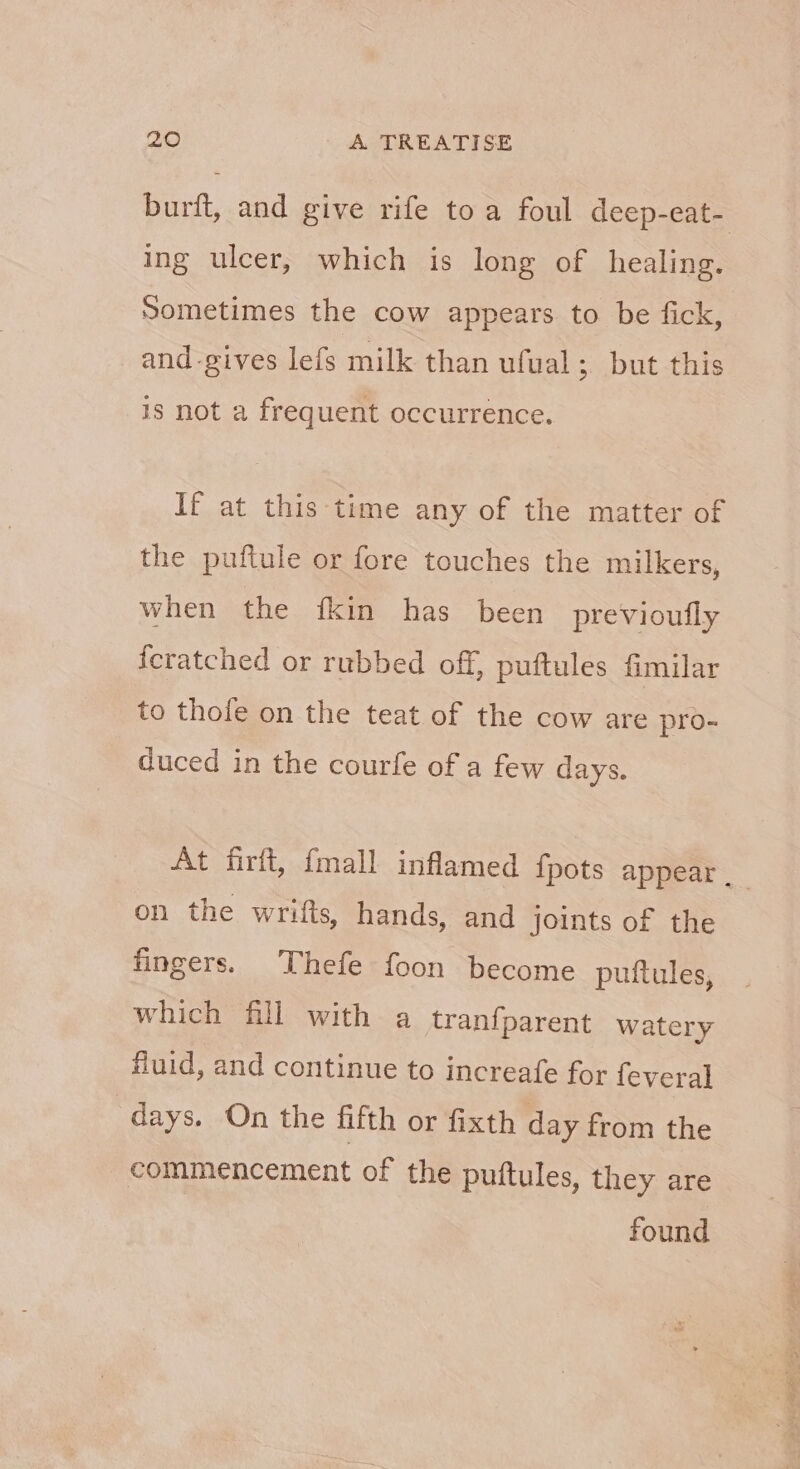 burft, and give rife toa foul deep-eat- ing ulcer, which is long of healing. Sometimes the cow appears to be fick, and -gives lefs milk than ufual; but this is not a frequent occurrence. If at this ‘time any of the matter of the puftule or fore touches the milkers, when the {kin has been previoufly {cratched or rubbed off, puftules fimilar to thole on the teat of the cow are pro- duced in the courfe of a few days. At firft, {mall inflamed fpots appear . on the wrifts, hands, and joints of the fingers. Thefe foon become puftules, which fill with a tranfparent watery fluid, and continue to increafe for feveral days. On the fifth or fixth day from the commencement of the puftules, they are found