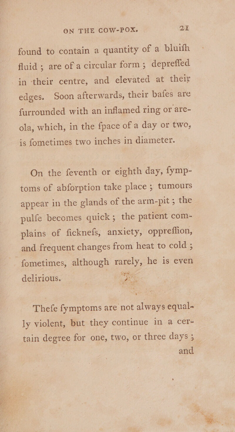 found to contain a quantity of a bluith fluid ; are of a circular form ; depreffed in ‘their centre, and elevated at their edges. Soon afterwards, their bafes are furrounded with an inflamed ring or are- ola, which, in the fpace of a day or two, is fometimes two inches in diameter. On the feventh or eighth day, fymp- toms of abforption take place ; tumours appear in the glands of the arm-pit ; the pulfe becomes quick; the patient com- plains of ficknefs, anxiety, opprefiion, and frequent changes from heat to cold ; fometimes, although rarely, he is even delirious. — 3 es Thefe fymptoms are not always equal. ly violent, but they continue in a cer- tain degree for one, two, or three days ; and