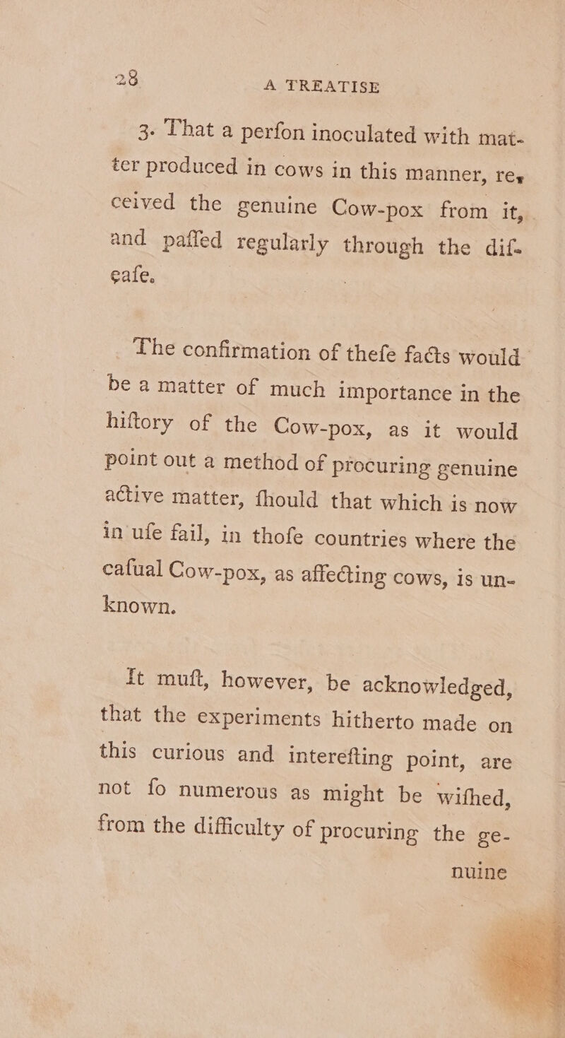 3. That a perfon inoculated with mat- ter produced in cows in this manner, rey ceived the genuine Cow- -pox from it, and paffed regularly through the dif. eale. The confirmation of thefe fads would. be a matter of much importance in the hiftory of the Cow-pox, as it would point out a method of procuring genuine active matter, fhould that which is now in ufe fail, in thofe countries where the cafual Cow-pox, as affecting cows, is un- known. Tt muft, however, be acknowledged, that the experiments hitherto made on this curious and interefting point, are not fo numerous as might be withed, from the difficulty of procuring the ge- nuine