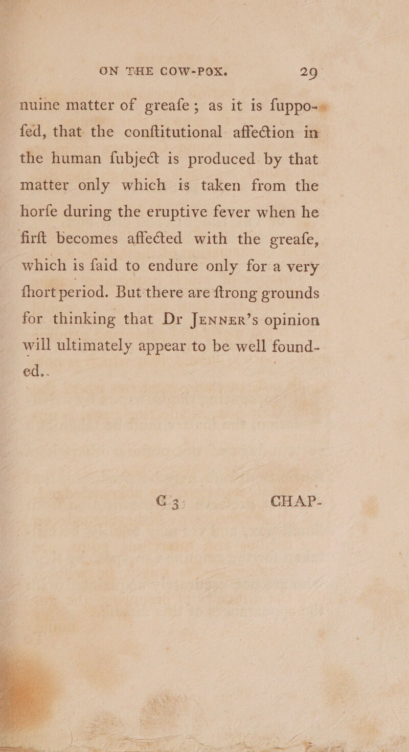 nuine matter of greafe; as it is fuppo-» fed, that the conftitutional. affe@tion in the human fubjeét is produced. by that matter only which is taken from the horfe during the eruptive fever when he firft becomes affected with the greafe, which is faid to endure only for a very {hort period. But'there are ftrong grounds C3. CHAP.