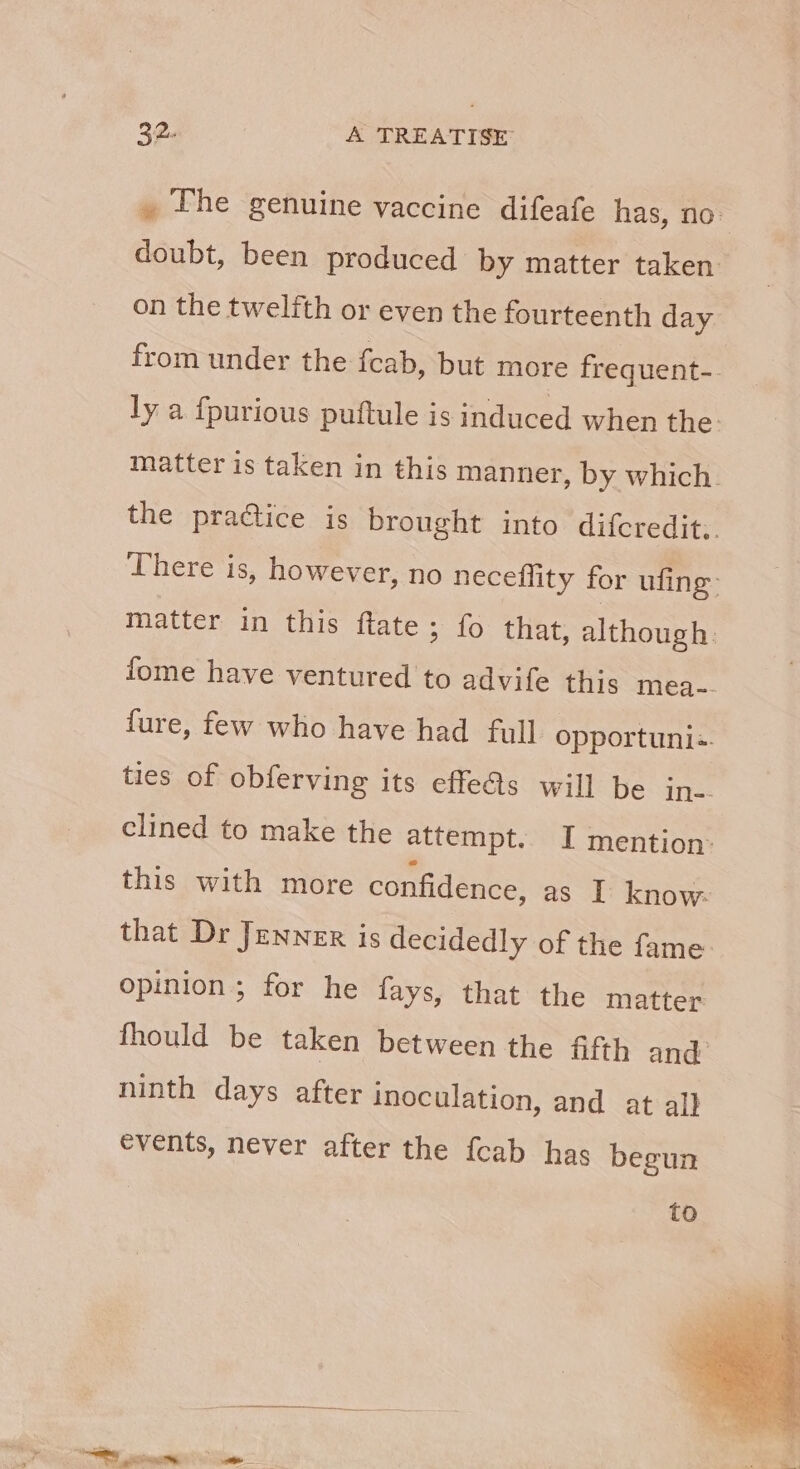 » The genuine vaccine difeafe has, no- doubt, been produced by matter taken on the twelfth or even the fourteenth day from under the fcab, but more frequent-. ly a {purious puftule is induced when the: matter is taken in this manner, by which. the practice is brought into difcredit,. There is, however, no neceflity for ufing matter in this ftate ; fo that, although. fome have ventured to advife this mea-- fure, few who have had full opportuni:. ties of obferving its effeAs will be in-- clined to make the attempt. I mention: this with more confidence, as I know- that Dr Jenner is decidedly of the fame opinion; for he fays, that the matter fhould be taken between the fifth and: ninth days after inoculation, and at al} events, never after the {cab has begun to Sin » - = ay. we.