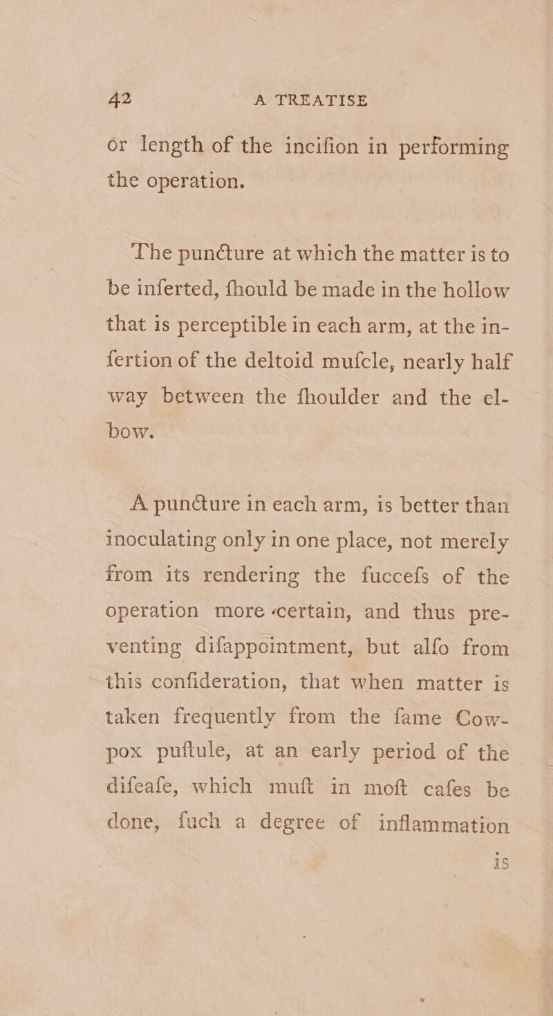 or length of the incifion in performing the operation. The pun@ure at which the matter is to be inferted, fhould be made in the hollow that is perceptible in each arm, at the in- fertion of the deltoid mufcle, nearly half way between the fhoulder and the el- bow. A puncture in each arm, is better than inoculating only in one place, not merely from its rendering the fuccefs of the operation more certain, and thus pre- venting difappointment, but alfo from this confideration, that when matter is taken frequently from the fame Cow- pox puftule, at an early period of the difeafe, which muft in moft cafes be done, fuch a degree of inflammation