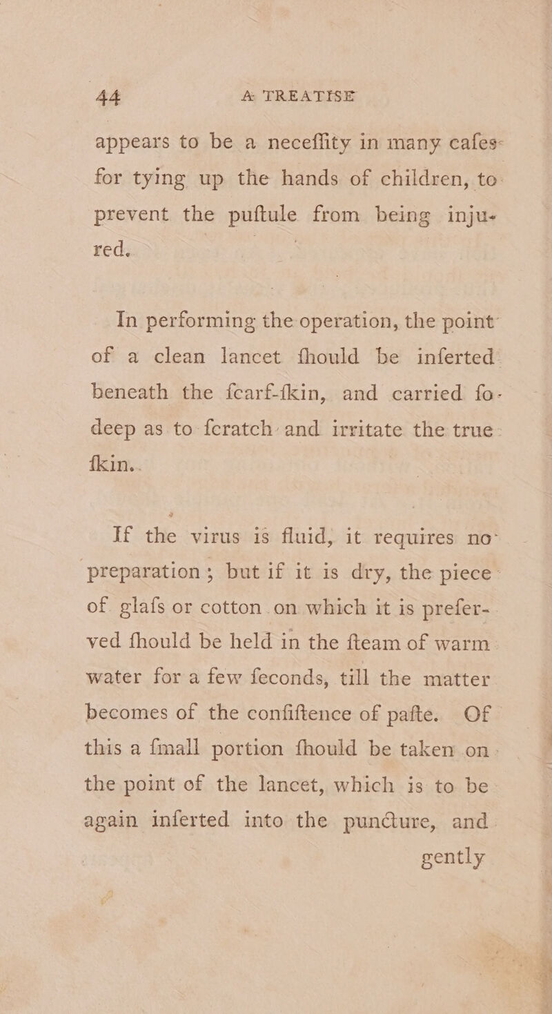 appears to be a neceflity in many cafes: for tying up the hands of children, to prevent the puftule from being inju- red. In performing the operation, the point: of a clean lancet fhould be inferted beneath the fcarf-fkin, and carried fo- deep as to feratch and irritate the true: fkin.. iftlde phanendatu ihre sequin ae ‘preparation; but if it is dry, the piece of. glafs or cotton.on which it is prefer- ved fhould be held in the fteam of warm. water for a few feconds, till the matter becomes of the confiftence of pafte. Of this a fimall portion fhould be taken on- the point of the lancet, which is to be again inferted into the puncture, and gently