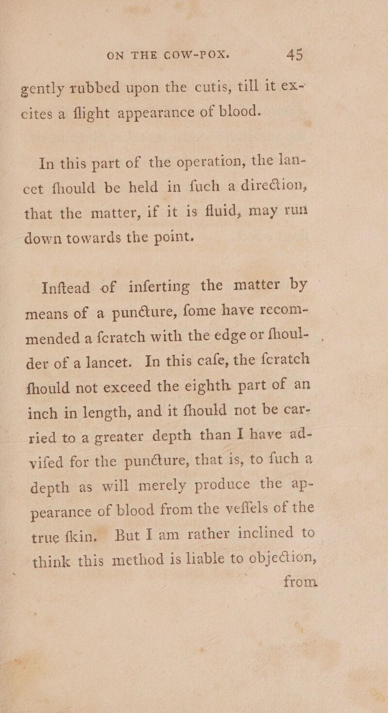 _ gently rubbed upon the cutis, till it ex~ cites a flight appearance of blood. In this part of the operation, the lan- cet fhould be held in fuch a direction, that the matter, if it is fluid, may run down towards the point. Inftead of inferting the matter by ~ means of a puncture, fome have recom- mended a fcratch with the edge or fhoul- | der of a lancet. In this cafe, the feratch fhould not exceed the eighth part of an inch in length, and it fhould not be car- ried to a greater depth than I have ad- vifed for the puncture, that is, to fuch a depth as will merely produce the ap- pearance of blood from the veflels of the true fkin. But I am rather inclined to think this method is liable to objection, from