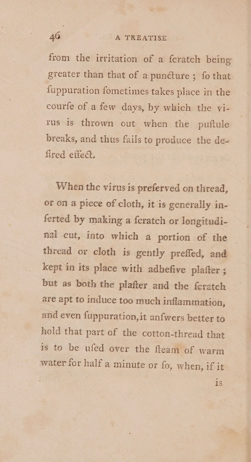 from the irritation of a feratch being greater than that of a puncture ; fo that iuppuration fometimes takes place in the courfe of a few days, by which the vi- rus is thrown out when the puftule breaks, and thus fails to produce the de- fired eftech. When the virus is preferved on thread, or on a piece of cloth, it is generally in- ferted by making a feratch or longitudi- nal cut, into which a portion of the thread or cloth is gently preffed, and kept in its place with adhefive platter ; but as both the plafter and the feratch are apt to induce too much inflammation, and even fuppuration,it anfwers better to hold that part of the cotton-thread that is to be ufed over the fteam of warm water for half a minute or fo, when, if it