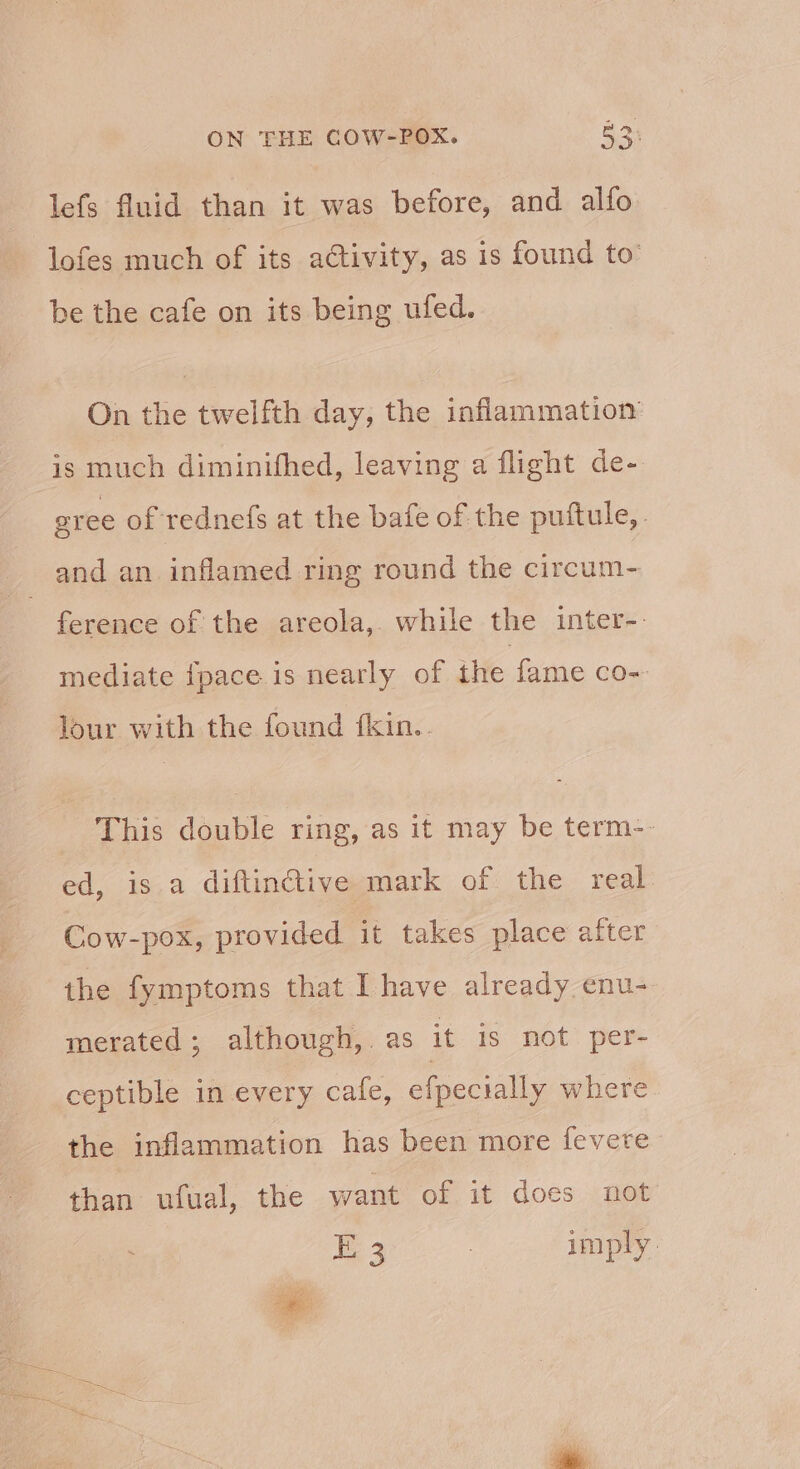 lefs fluid than it was before, and alfo lofes much of its activity, as is found to’ be the cafe on its being ufed. On the twelfth day, the inflammation is much diminithed, leaving a flight de- gree of rednefs at the bafe of the puftule,. and an inflamed ring round the circum- 3 ference of the areola, while the inter-. mediate fpace is nearly of the fame co~ lour with the found {fkin.. This double ring, as it may be term-- ed, is a diftinétive mark of the real Cow-pox, provided it takes place after the fymptoms that I have already enu- merated; although, as it is not per- ceptible in every cafe, efpecially where the inflammation has been more fevere than ufual, the want of it docs not Ee 3 imply.