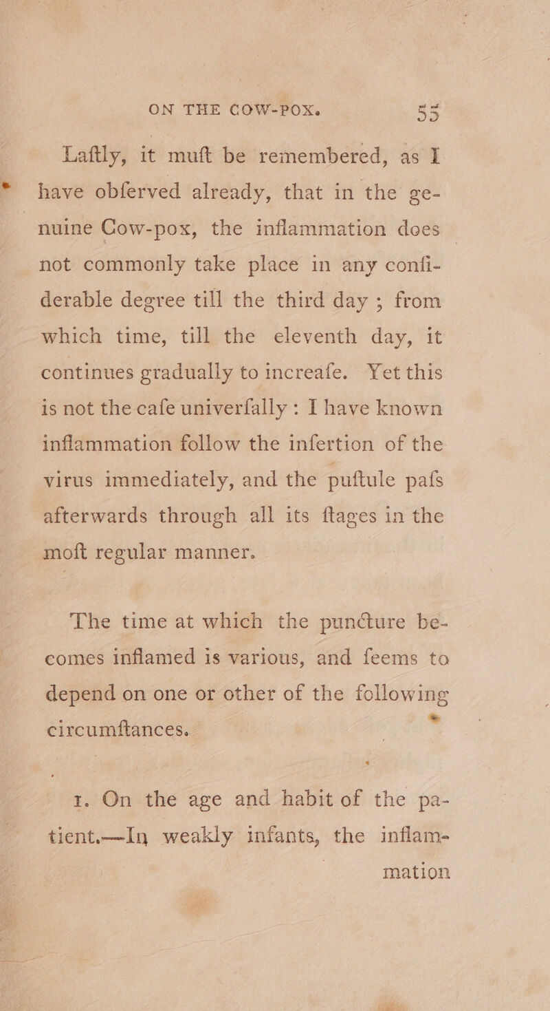 Laftly, it muft be remembered, as I have obferved already, that in the ge- nuine Cow-pox, the inflammation does not commonly take place in any confi- _ derable degree till the third day ; from which time, till the eleventh day, it continues gradually to increafe. Yet this is not the cafe univerfally : I have known inflammation follow the infertion of the virus immediately, and the puftule pafs afterwards through all its ftages in the moft regular manner. The time at which the puncture be- comes inflamed is various, and feems to depend on one or other of the following j * circumftances. tr. On the age and habit of the pa- tient.—In weakly infants, the inflam- mation