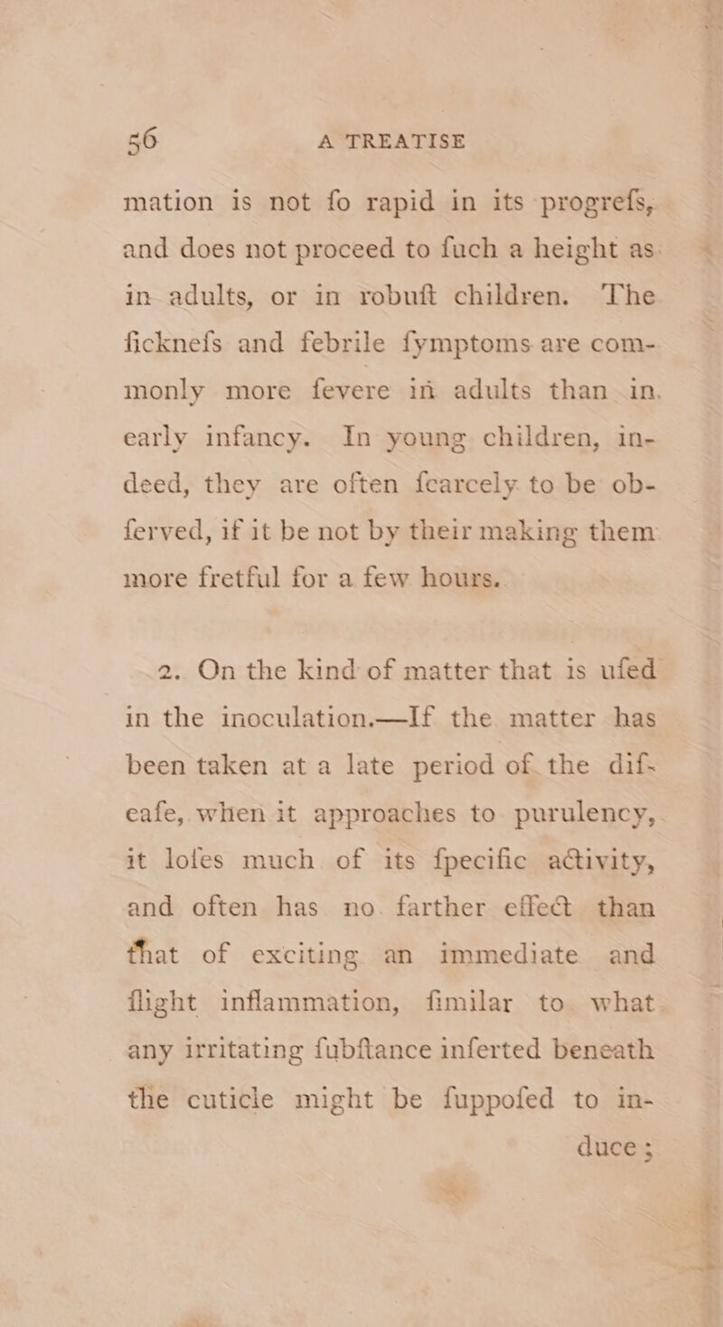 mation is not fo rapid in its progrefs, in adults, or in robuft children. The ficknefs and febrile fymptoms are com- early infancy. In young children, in- deed, they are often fcearcely to be ob- more fretful for a few hours. in the inoculation.—If the matter has been taken at a late period of. the dif- it loles much of its {pecific activity, and often has no. farther effe@ than that of exciting an immediate and any irritating fubftance inferted beneath the cuticle might be fuppofed to in- duce ; scsi