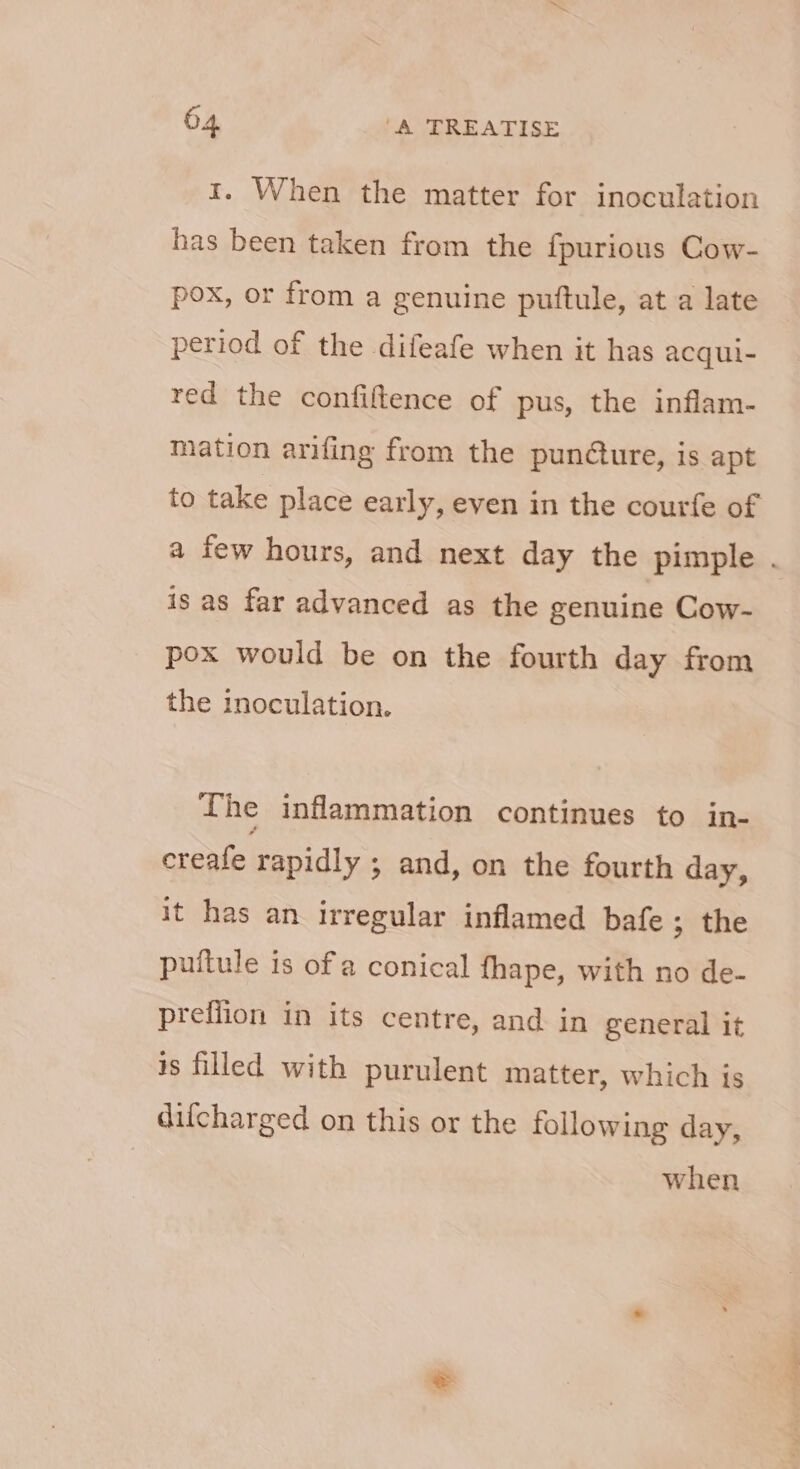 1. When the matter for inoculation has been taken from the fpurious Cow- pox, or from a genuine puftule, at a late period of the difeafe when it has acqul- red the confiftence of pus, the inflam- mation arifing from the punéture, is apt to take place early, even in the courfe of is as far advanced as the genuine Cow- pox would be on the fourth day from the inoculation. The inflammation continues to in- creafe rapidly ; and, on the fourth day, it has an irregular inflamed bafe ; the puitule is of a conical fhape, with no de- preflion in its centre, and in general it is filled with purulent matter, which is difcharged on this or the following day, when Samat