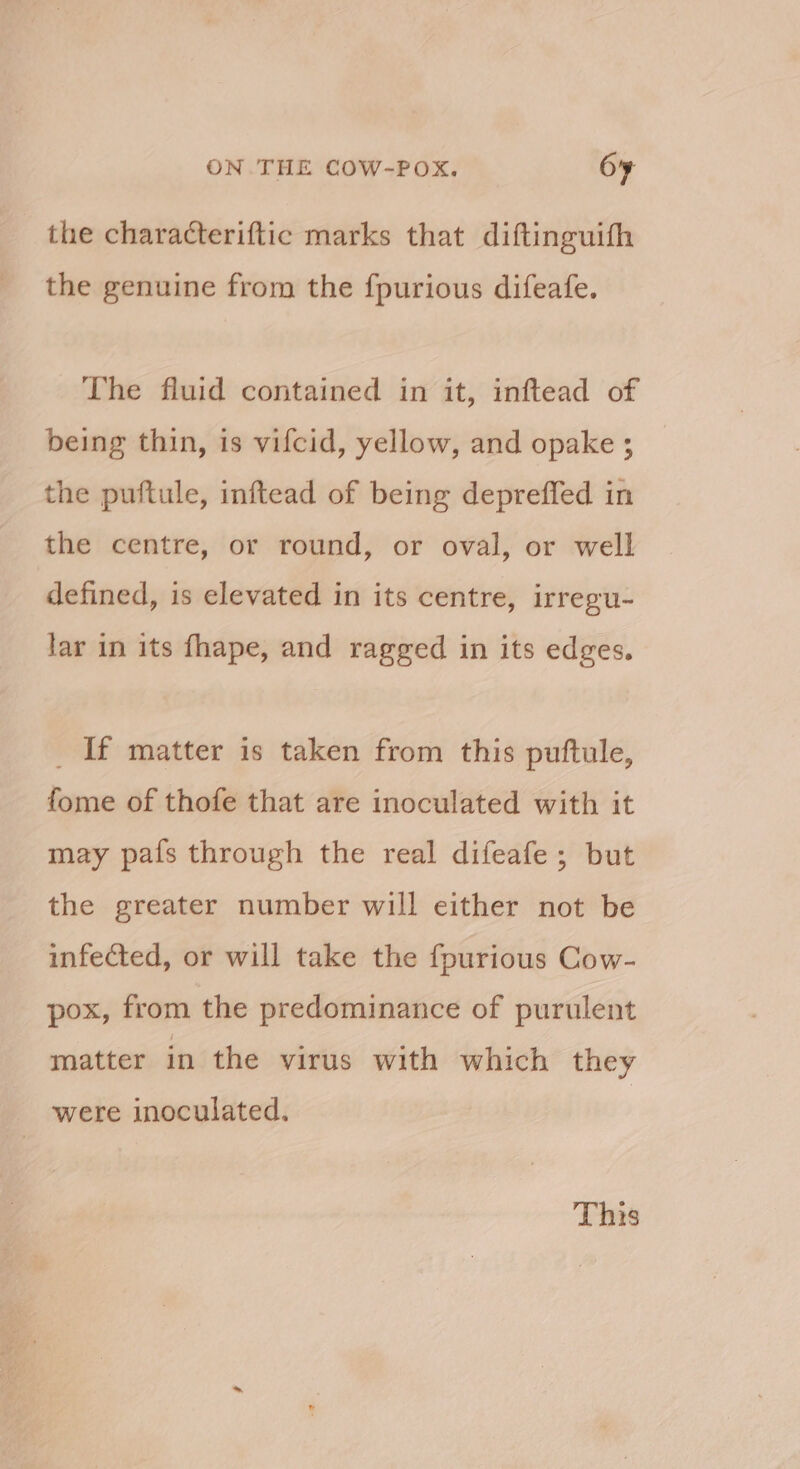 the characteriftic marks that diftinguifh the genuine from the f{purious difeafe. The fluid contained in it, inftead of being thin, is vifcid, yellow, and opake ; the puftule, inftead of being depreffed in the centre, or round, or oval, or well defined, is elevated in its centre, irregu- lar in its fhape, and ragged in its edges. _ If matter is taken from this puftule, fome of thofe that are inoculated with it may pafs through the real difeafe ; but the greater number will either not be infected, or will take the fpurious Cow- pox, from the predominance of purulent matter in the virus with which they were inoculated. This