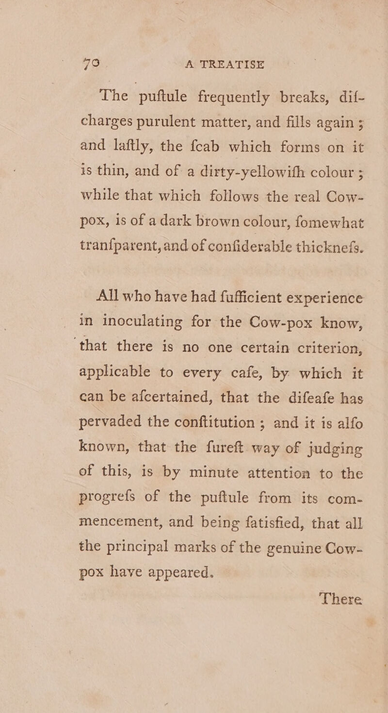 The puftule frequently breaks, dif- charges purulent matter, and fills again ; and laftly, the {cab which forms on it is thin, and of a dirty-yellowith colour ; while that which follows the real Cow- pox, is of a dark brown colour, fomewhat traniparent, and of confiderable thicknefs. All who have had fufficient experience in inoculating for the Cow-pox know, ‘that there is no one certain criterion, applicable to every cafe, by which it can be afcertained, that the difeafe has pervaded the conftitution ; and it is alfo known, that the fureft way of judging of this, is by minute attention to the progrefs of the puftule from its com- mencement, and being fatisfied, that all the principal marks of the genuine Cow- pox have appeared. There