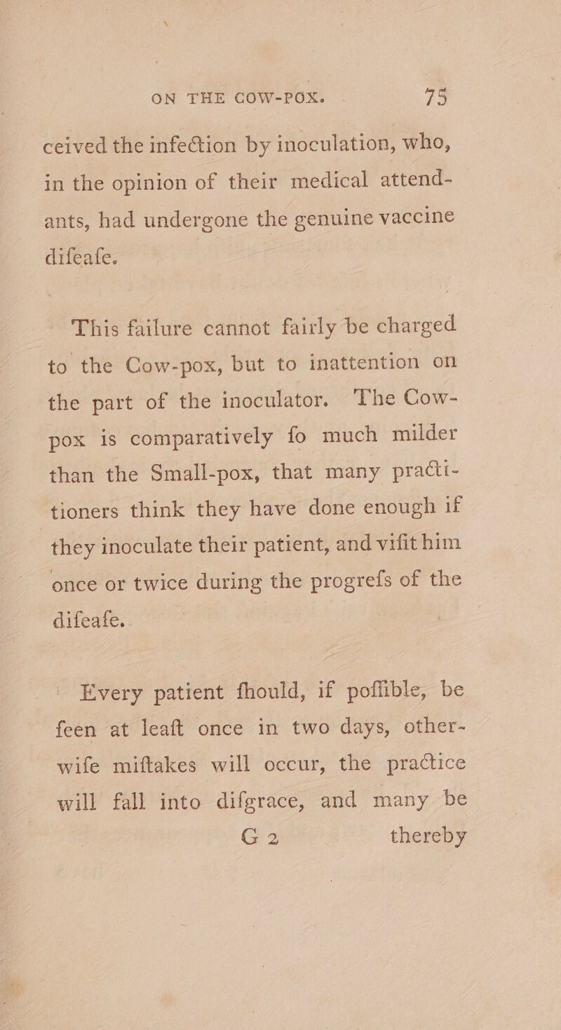 ceived the infection by inoculation, who, in the opinion of their medical attend- ants, had undergone the genuine vaccine difeafe. This failure cannot fairly be charged to the Cow-pox, but to inattention on the part of the inoculator. The Cow- pox is comparatively fo much milder than the Small-pox, that many practi- tioners think they have done enough if ae inoculate their patient, and vifit him once or twice during the progrefs of the difeafe. Every patient fhould, if poflible, be feen at leaft once in two days, other- wife miftakes will occur, the practice will fall into difgrace, and many be G2 thereby