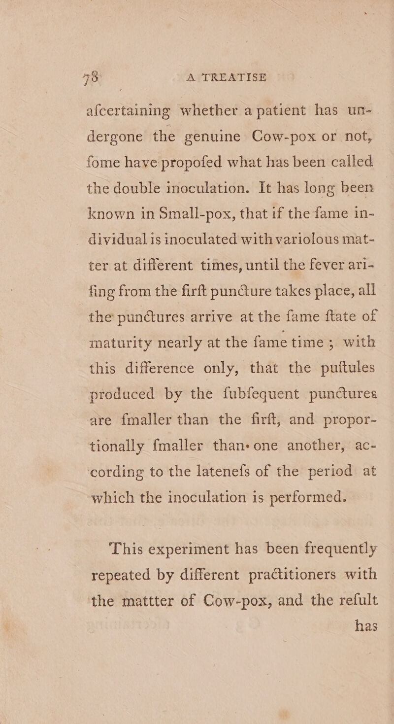 afcertaining whether a patient has ur- dergone the genuine Cow-pox or not, fome have propofed what has been called the double inoculation. It has long been known in Small-pox, that if the fame in- _ dividual is inoculated with variolous mat- ter at different times, until the fever ari- fing from the firft puncture takes place, all — the punctures arrive at the fame ftate of maturity nearly at the fame time ; with this difference only, that the puftules produced by the fubfequent punctures are fmaller than the firft, and propor- tionally fmaller than-one another, ac- cording to the latenefs of the period at which the inoculation is performed. This experiment has been frequently repeated by different practitioners with the mattter of Cow-pox, and the refult has -