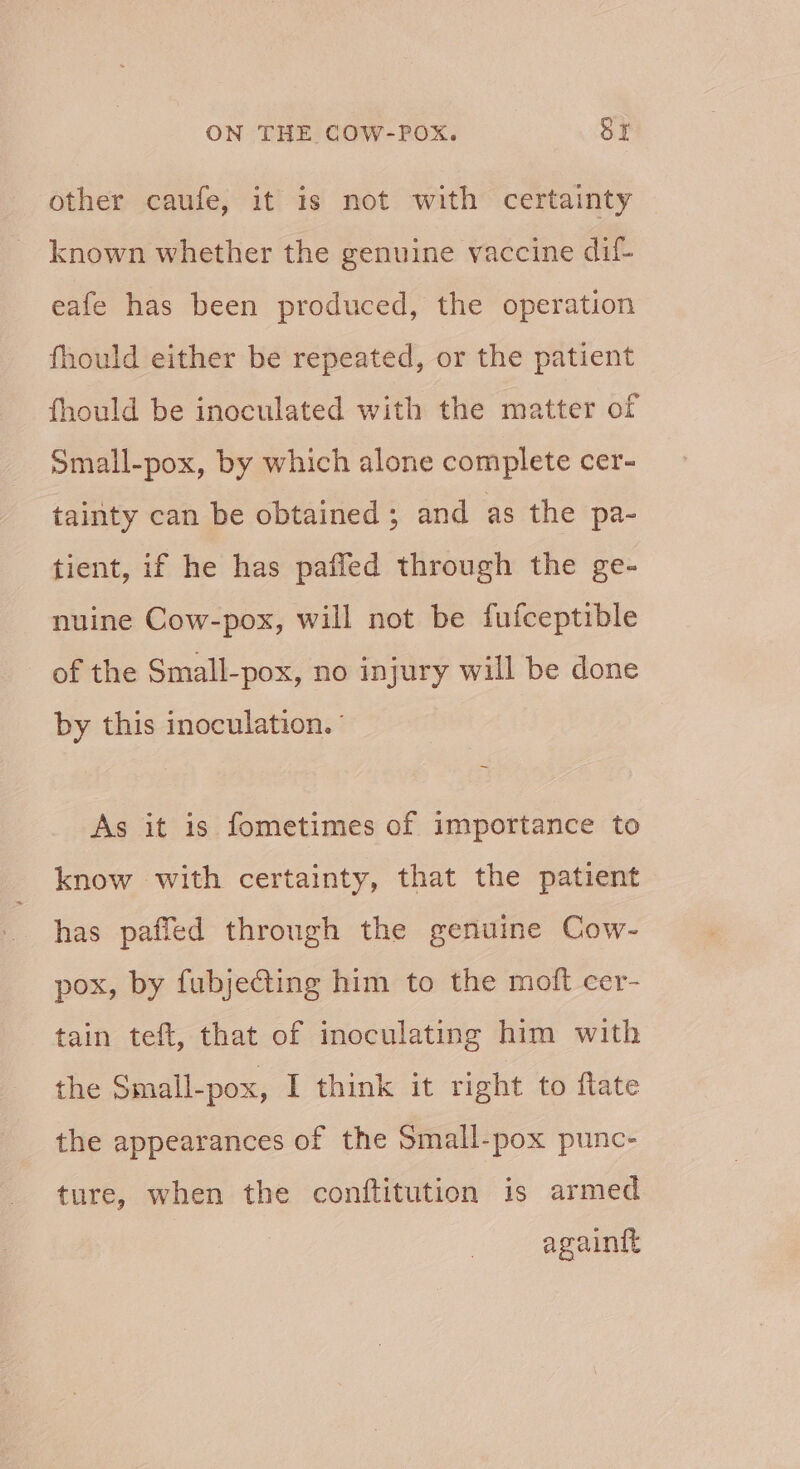 other caufe, it is not with certainty known whether the genuine vaccine dif- eafe has been produced, the operation fhould either be repeated, or the patient fhould be inoculated with the matter of Small-pox, by which alone complete cer- tainty can be obtained ; and as the pa- tient, if he has paffed through the ge- nuine Cow-pox, will not be fufceptible of the Small-pox, no injury will be done by this inoculation. ° As it is fometimes of importance to know with certainty, that the patient has paffed through the genuine Cow- pox, by fubjeG@ing him to the moft cer- tain teft, that of inoculating him with the Small-pox, I think it right to flate the appearances of the Small-pox punc- ture, when the conftitution is armed againtt