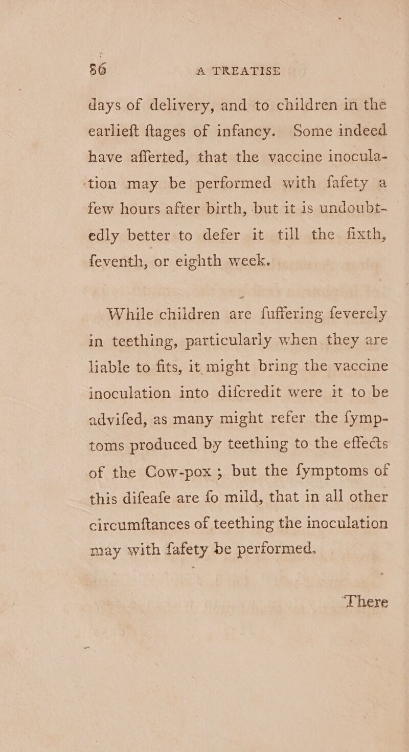 days of delivery, and to children in the earlieft ftages of infancy. Some indeed have afferted, that the vaccine inocula- ‘tion may be performed with fafety a few houts after birth, -but it is undoubt- edly better to defer it till the fixth, feventh, or eighth week. | While children are fuffering feverely in teething, particularly when they are liable to fits, it might bring the vaccine inoculation into difcredit were it to be advifed, as many might refer the fymp- toms produced by teething to the effects of the Cow-pox ; but the fymptoms of this difeafe are fo mild, that in all other circumftances of teething the inoculation may with fafety be performed. ‘There