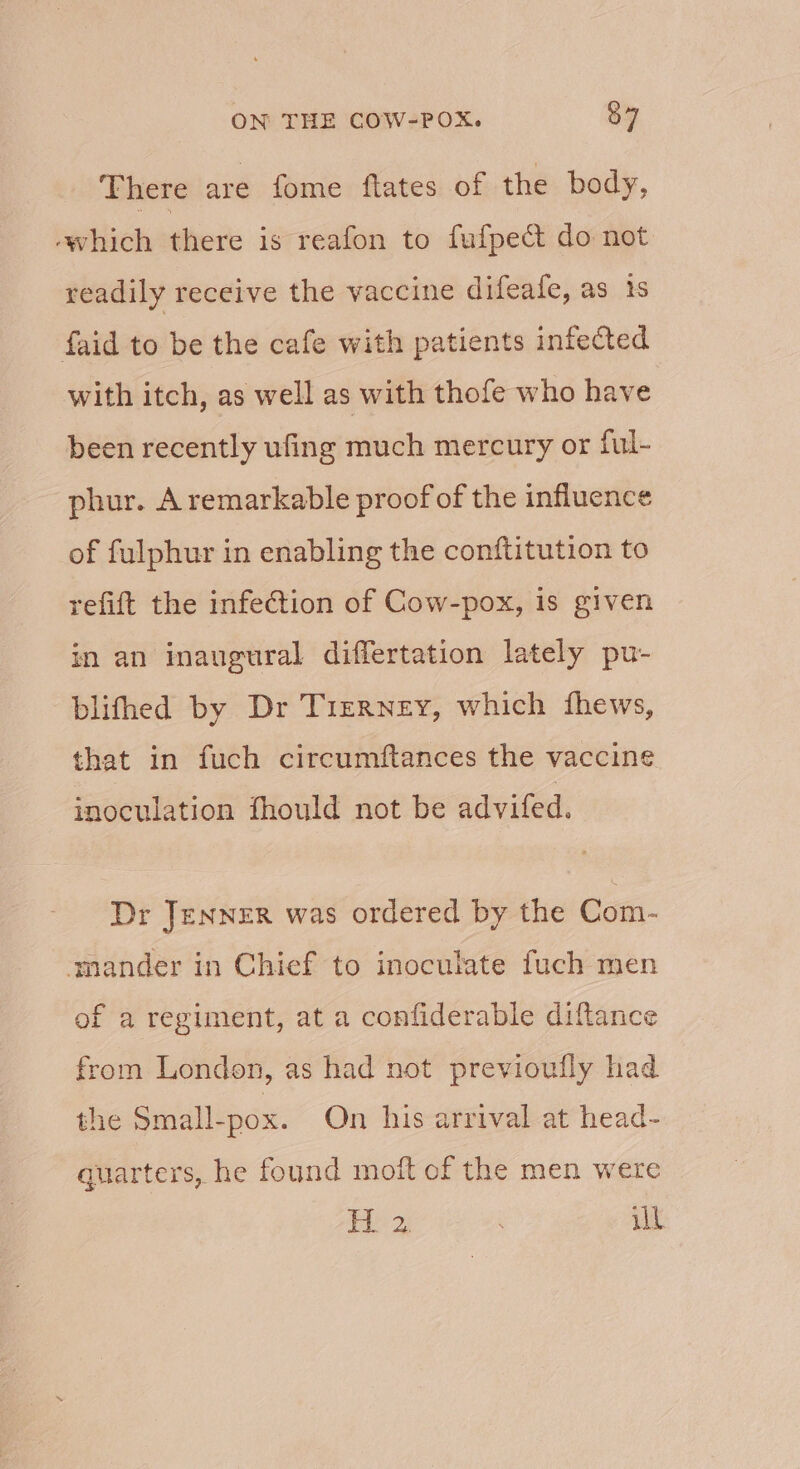 There are fome flates of the body, -which there is reafon to fufpect do not readily receive the vaccine difeafe, as 1s faid to be the cafe with patients infected with itch, as well as with thofe who have been recently ufing much mercury or ful- phur. A remarkable proof of the influence of fulphur in enabling the conftitution to refift the infection of Cow-pox, is given in an inaugural differtation lately pu- blifhed by Dr Tierney, which fhews, that in fuch circumftances the vaccine inoculation fhould not be advifed. Dr JENNER was ordered by the Com- mander in Chief to inoculate fuch men of a regiment, at a confiderable diftance from London, as had not previoufly had the Small-pox. On his arrival at head- quarters, he found moft of the men were i tape ill