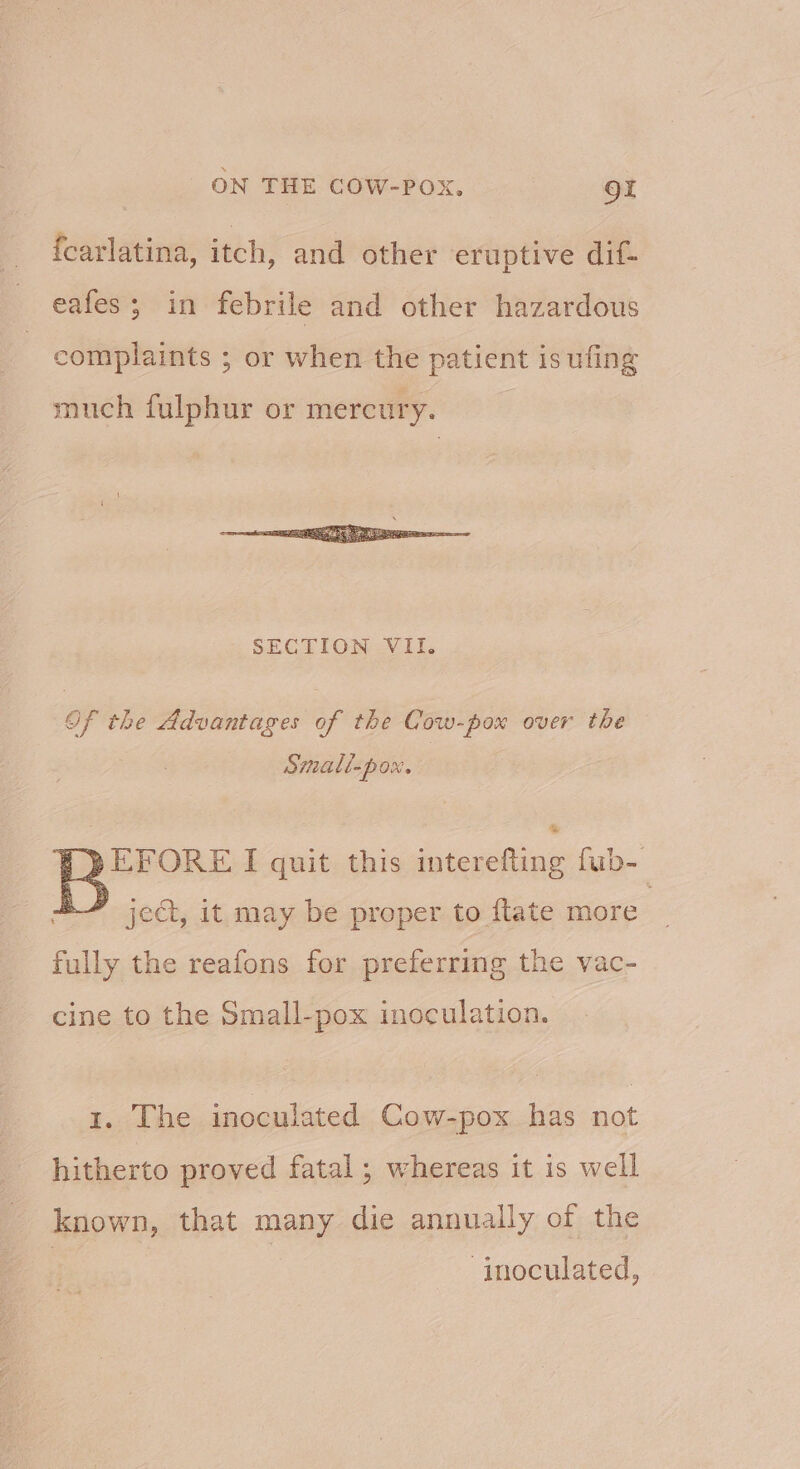 fcarlatina, itch, and other eruptive dif- eafes; in febrile and other hazardous complaints ; or when the patient is ufing much fulphur or mercury. Of the Advantages of the Cow-pox over the Small-pox. PQEFORE I quit this sient’ fub- 4 jcé, it may be proper to ftate more fully the reafons for preferring the vac- cine to the Small-pox inoculation. 1. The inoculated Cow-pox has not hitherto proved fatal ; whereas it is well known, that many die annually of the ‘inoculated,