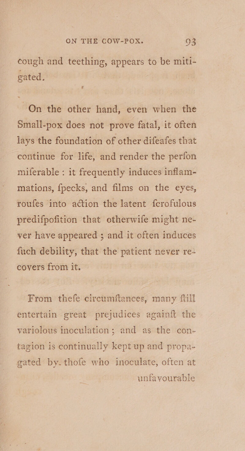 cough and teething, appears to be miti- vated. Qn the other hand, even when the omall-pox does not prove fatal, it often lays the foundation of other difeafes that continue for life, and render the perfon miferable : it frequently induces inflam- mations, {pecks, and films on the eyes, roufes into action the latent fcrofulous predifpofition that otherwife might ne- ver have appeared ; and it often induces fuch debility, that the patient never re- covers from it. i From thefe circumftanees, many {till entertain great prejudices againft the yariolous inoculation; and as the con- tagion is continually kept up and propa- gated by. thofe who inoculate, often at unfavourable