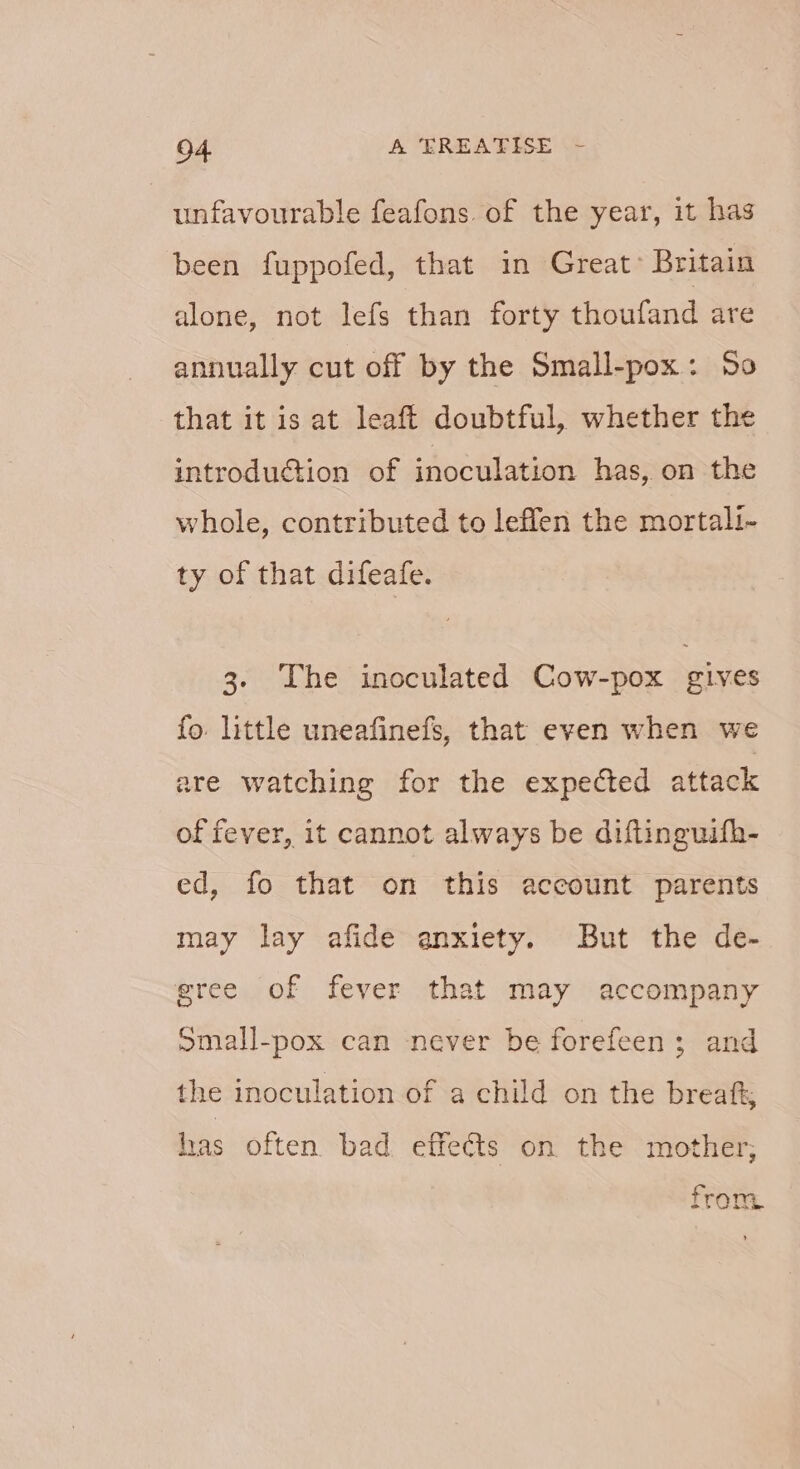 unfavourable feafons. of the year, it has been fuppofed, that in Great- Britain alone, not lefs than forty thoufand are annually cut off by the Small-pox: 50 that it is at leaft doubtful, whether the introduction of inoculation has, on the whole, contributed to leflen the mortali- ty of that difeafe. 3. The inoculated Cow-pox gives fo. little uneafinefs, that even when we are watching for the expected attack of fever, it cannot always be diftinguifh- ed, fo that on this account parents may lay afide anxiety. But the de- gree of fever that may accompany omall-pox can never be forefeen; and the inoculation of a child on the breaft; has often bad effects on the mother; from