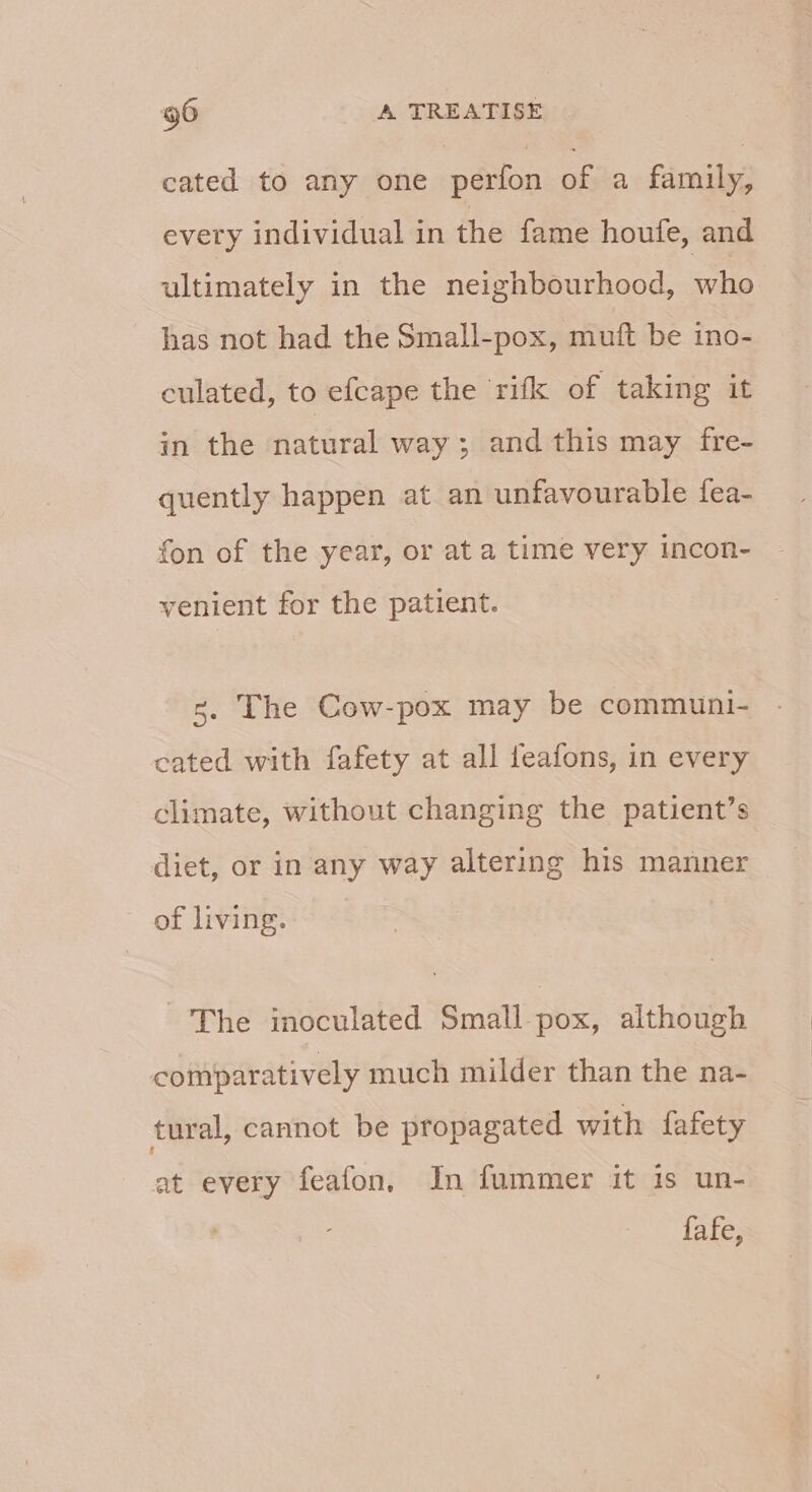 cated to any one perfon of a family, every individual in the fame houfe, and ultimately in the neighbourhood, who has not had the Small-pox, muft be ino- culated, to efcape the rifk of taking it in the natural way; and this may fre- quently happen at an unfavourable fea- fon of the year, or at a time very incon- venient for the patient. 3. The Cow-pox may be communi- cated with fafety at all feafons, in every climate, without changing the patient’s diet, or in any way altering his manner of living. The inoculated Smallpox, although comparatively much milder than the na- tural, cannot be propagated with fafety at every feafon, In fummer it is un- fafe,