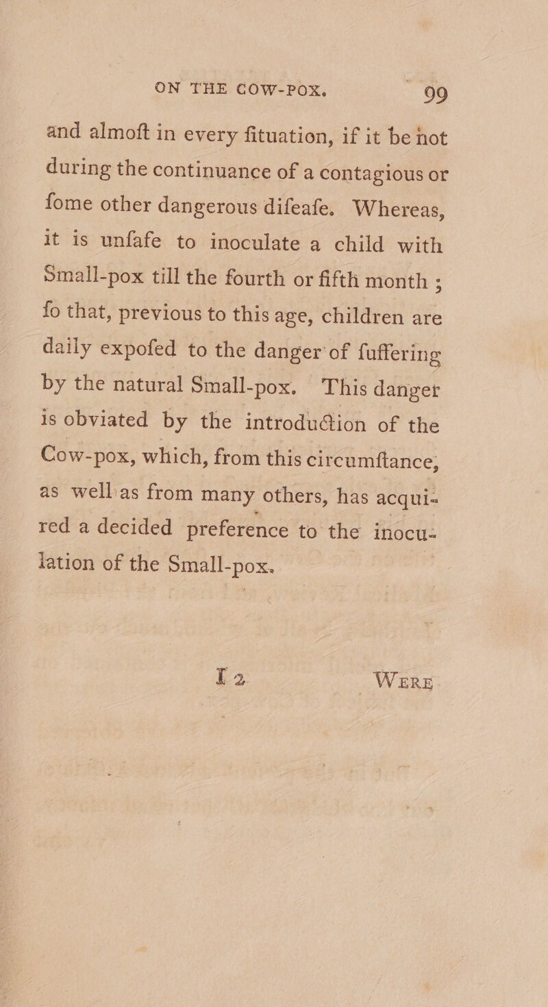 and almoft in every fituation, if it be hot during the continuance of a contagious or fome other dangerous difeafe. Whereas, it is unfafe to inoculate a child with Small-pox till the fourth or fifth month ; fo that, previous to this age, children are daily expofed to the danger of fuffering by the natural Small-pox. This danger is obviated by the introdu@ion of the Cow- -pox, which, from this circumftance, as wellas from many others, has acqui- red a decided preference to the inocu- lation of the Small-pox. [2 WERE