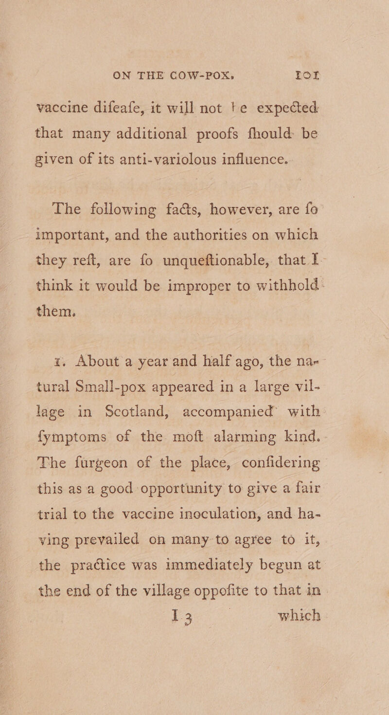 vaccine difeafe, it will not te expected that many additional proofs fhould be given of its anti-variolous influence. The following facts, however, are fo important, and the authorities on which they reft, are fo unqueftionable, that I think it would be improper to withhold: them. z. About a year and half ago, the na-- tural Small-pox appeared in a large vil- lage in Scotland, accompanied with fymptoms of the moft alarming kind. - The furgeon of the place, confidering this as a good opportunity to give a fair trial to the vaccine inoculation, and ha- ving prevailed oh many to agree to it, the practice was immediately begun at the end of the village oppofite to that in» Peale ey which