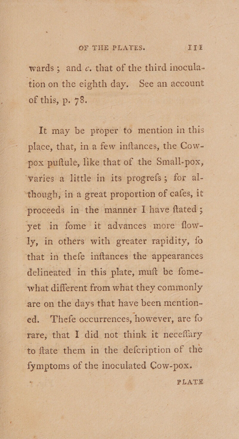 wards; and. that of the third inocula- tion on the eighth day. See an account of this, p. 78. It may be proper to mention in this place, that, in.a few inftances, the Cow- pox puftule, like that of the Small-pox, ‘varies a little in its progrefs ; for al- ‘though, in a great proportion of cafes, it ‘proceeds in the mannér I have ftated ; yet in fome it advances more flow- ly, in others with greater rapidity, fo that in thefe inftances the appearances delineated in this plate, muft be fome- what different from what they commonly are on the days that have been mention- ed. | Thefe occurrences, however, are fo rare, that I did not think it neceflary “to ftate them in the defcription of the fymptoms of the inoculated Cow-pox. PLATE